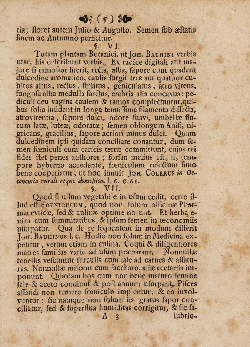 4H (f) 5^ ria; floret autem Julio & Augufto. Semen fufa seftatis finem ac Autumno perficitur. 5. VI. Totam plantam Botanici, ut Joh. Bauhini verbis utar, his defcribunt verbis. Ex radice digitali aut ma¬ jore fi ramofior fuerit, reda, alba, fapore cum quadam dulcedine aromatico, caulis furgit tres aut quatuor cu¬ bitos altus, redus , ftriatus , geniculatus , atro virens9 fungofa alba medulla fardus, crebris alis concavus: pe¬ diculi ceu vagina caulem & ramos compleduntur,qui- bus folia infidentin longa tenuiffima filamenta diffeda, atrovirentia, fapore dulci, odore fuavi, 'umbellae flo¬ rum latae, luteae, odoratae; femen oblongum Anili, ni¬ gricans, gracilius, fapore acriori minus dulci. Quam dulcedinem ipfi quidam conciliare conantur, dum fe¬ men foeniculi cum caricis terrae committunt, cujus rei fides ftet penes authores ; forfan melius eft, ii, tem¬ pore hyberno accedente, feniculum refedum fimo bene cooperiatur, ut hoc innuit Joh. Colerus in Cte- conomia rurali atque domeftica, 1.6. c. 6i. §. VII. Quod fi ullum vegetabile in ufum cedit, certe il¬ lud eft Foeniculum, quod non folum officinae Plrar-' macevticae, fed& culinae optime norunt. Et herba e« nim cum fummitatibus,&ipfumfemen in oeconomiis ufurpatur. Qua de re fequentem in modum differit Joh. Bauhinus 1. c. Hodie non folum in Medicina ex¬ petitur , verum etiam in culina. Coqui & diligentiores matres familias varie ad ufum praeparant Nonnullae tenellis vefcuntur furculis cum fale ad carnes & affatu¬ ras. Nonnullae mifcent cum faccharo, aliae acetariis im¬ ponunt. Quaedam hos cum non bene maturo femine fale & aceto condiunt & poft annum ufurpant^ Pifces affandi non temere feniculo implentur, & eo invol¬ vuntur ; fic namque non folum iis gratus fapor con¬ ciliatur, fed & fuperflua humiditas corrigitur, & fic fa~ A 3 lubrio- [