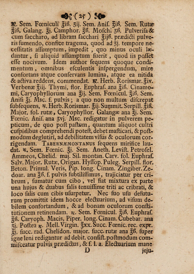 Or ) $®* Sem. Fomiculi |ifi. 5ij. Seni. Anif. fift. Sem. Rute jfifi. Galang. p Camphor. p. Mofchi 3$. Pulverifa& cum faccharo, ad libram facchari pfi. praedidi pulve¬ ris fumendo, confice tragema, quod ad 3j. tempore ne« ceflitatis afluniptum , impedit , quo minus oculi lae¬ dantur , fi aliquid affumptum fuerit , quod iis poifet efle nocivum. Idem author fequens quoque condi¬ mentum , omnibus efculentis infpergendum, mire confortans atque confervans lumina, atque ea nitida & adiva reddens, commendat. R. Herb. Rorismar.fiv* Verbenae pj. Thymi, flor. Euphraf. ana f ifi. Cinamo- mi, Caryophyllorum ana §ij. Sem. Foenicul. §ifl. Sem. Anili |j. Msc. f. pulvis; a quo non multum di (crepat fubfequens, ^Herb.Rorismar. phSummit, Serpill.gifi. Major, fol. rute, Caryophyllor. Galangae ana §j. Sem. Foenic. Anif. ana 3vj. Msc. redigatur in pulverem pe¬ pticum, de quo poftpaftum, quantum aliquot cultri cufpidibus comprehendi poteft, debet mafticari, &poft- modumdeglutiri, ad debilitatem vifus & oculorum cor¬ rigendam. Tabernjemontanus fequens mirifice lau¬ dat. w. Sem. Foenic. f j. Sem. Aneth. Levift. Petrofeh Ammeos, Chelid. maj. Sil. montan. Carv. fol. EuphraH Salv. Major. Rute, Origan. Hyflop. Puleg. SerpilL flor. Beton. Primul. Veris, Pip. long. Cinam. Zingiber.Ze- doar. ana p. f. pulvis fubtiliflimus, trajiciatur per cri¬ brum , fumatur cum cibo , vel fiat mixtura ex parte una huius & duabus falis tenuiflime triti ac cribrati, & loco falis cum cibis ufurpetur. Nec fuo ufu defutu- rum promittit idem hocce eleduarium, ad vifurn de¬ bilem confortandum, &ad bonam oculorum confti- tutionem retinendam. Sem. Foenicul. f ifi. Euphraf. p. Caryoph. Macis, Piper, long. Cinam. Cubebar. ana 5j. Poftea Meli. Virgin. §xx.Succ. Foenic. rec. expr. gj. fucc. rad. Chelidon, major, fucc. rute ana p. fuper igne leni redigantur ad debit. conlift. poftmodum com- mifceatur pulvis4ptedi(flus,&f. L a. Eleduarium mane D jeju-