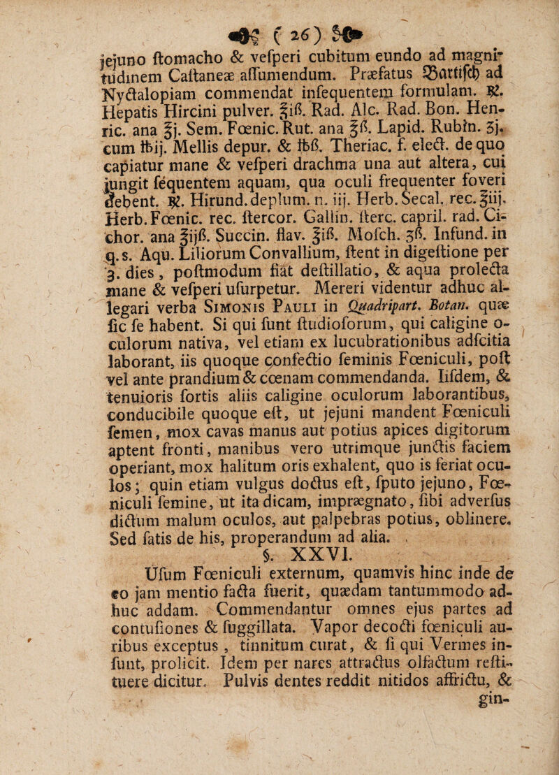 jduno ftomacho & vefperi cubitum eundo ad magni¬ tudinem Cattaneae affumendum. Praefatus SSatttfcb ad Nydalopiam commendat infequentem formulam. Hepatis Hircini pulver. §i,6. Rad. Alc. Rad. Bon. Hen- ric. ana §j. Sem. Foenic.Rut. ana Lapid. Rubfri. 3j* cum tbij. Mellis depur. & ifefi. Theriac. f. eledh de quo capiatur mane & vefperi drachma una aut altera, cui jungit fequentem aquam, qua oculi frequenter foveri tfebent. #. Hirund.deplum. n. iij. Herb.Secal, rec.fiij. Berb.Foenic. rec. ftercor. Gallin. fterc. caprii. rad. Ci- chor. ana §ijfi. Succin. flav. |ifl Mofch. 5^. Infund. in q.s. Aqu. Liliorum Convallium, ftent in digeftione per 3. dies, poftmodum fiat deftillatio, & aqua prolefta mane & vefperi ufurpetur. Mereri videntur adhuc al¬ legari verba Simonis Pauli in Quadripart. Botan. quse fic fe habent. Si qui funt ftudioforum, qui caligine o- culorum nativa, vel etiam ex lucubrationibus adfcitia laborant, iis quoque confeftio feminis Foeniculi, poft vel ante prandium &coenam commendanda. Iifdem, & tenuioris fortis aliis caligine oculorum laborantibus, conducibile quoque eft, ut jejuni mandent Foeniculi femen, mox cavas manus aut potius apices digitorum aptent fronti, manibus vero utrimque junftis faciem operiant, mox halitum oris exhalent, quo is feriat ocu¬ los; quin etiam vulgus dodus eft, fputo jejuno, Foe¬ niculi femine, ut ita dicam, impraegnato, libi adverfus didum malum oculos, aut palpebras potius, oblinere., Sed fatis de his, properandum ad alia. , §. XXVI. Ufum Foeniculi externum, quamvis hinc inde de to jam mentio fada fuerit, quaedam tantummodo ad¬ huc addam. Commendantur omnes ejus partes ad contufiones & fuggillata. Vapor decedi foeniculi au¬ ribus exceptus , tinnitum curat, & fi qui Vermes in- funt, proficit. Idem per nares attradus olfadum refti- tuere dicitur. Pulvis dentes reddit nitidos affriftu, & gin-