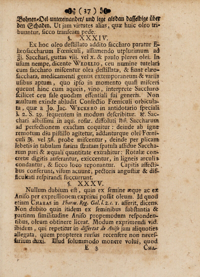 Sio^neti#Ccl Mn(«Kitiant»«/ uni> lege afsban baffelfcige t:6er kn @cha5en, Ut jam virtutes alias, quae huic oleo tri¬ buuntur, iicco tranfeam pede; XXXIV. Ex hoc oleo deffillato addito faccharo paratur Et Iseofaccharum Foeniculi, affumendo utplurimum ad §j. Sacchari,,guttas viij. vel x..& paulo plores olei. In ufum nempe, dicente Wedelio , ceu numine tutelari cum faccharo mifcentur olea deftillata, & fiunt elaeon facchara, medicamenti genus extemporaneum & variis ufibus aptum, quo ipfo in momento quafi mifceri queunt hinc cum aqueis, vino , interprete Saccharo fcilicet ceu fale quodam effentiali ftii generrs. Non multum exinde abludit Confedio Foeniculi orbicula¬ ta, quae a Jo. Jac. Weckero in antidofario fpeciali h 2. S. 39. fequentem in modum deferibitur. Sac¬ chari albiffimi in aqu. rofaiv diffoluti it>ft Saecltarum ad perfedionem exadam coquitur : deinde ab igne remotum diu piftillo agitetur, addanturque olei'Foent culi B). vel 3$. probe mifcentur , deinde per plicam; lebetis in tabulam farina ffratam fpatula affidue Saccha- rum pari & aequali quantitate extrahitur: Rotulae con^ cretae digitis auferantur,, exiccentur, in ligneis arculis condantur, & ficco loco reponantur. Capitis affedh* bus conferunt,, vifum acuunt, pedoris anguiliae & dif¬ ficultati refpirandi fuqcurrunt. §. xxxv; Nullum dubium eft, quin ex femine aeque ac e3t Anifo per expreffionem exprimi poflit oleum. Id quod etiam Charas in Fbarm.Feg. Gal. l.%,c. r. afferit, dicens Non dubito quin itidem ex feminibus fubftantia & partium fimUitudine Anifo propemodum refponden- tibus, oleum obtinere liceat. Modum exprimendi vidi ibidem y qui repetitur in differfat de Anifo jam aliquoties allegata, quem propterea rurfus recenfere non necet feriumduxL Illud folummodo monere volui, quod * E- % Ch-Af* ■-£7 V