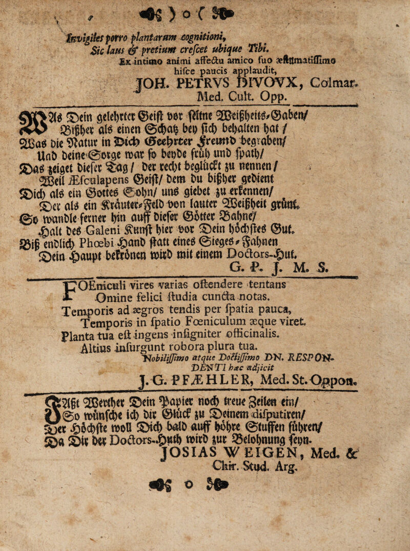 «©§ ) o C Invigiles porro plantarum eognitioni. Sic laus & pretium crefcet ubique Tibi. £k intimo animi affe&u amico fuo vftilmatifllnio hifce paucis applaudit, JOH. PETRVS DIVOVX, Colmar. Med. CultOpp. ■5(e ©ein geletytiet ©eifl Der fHtne 2Bei§l)eite>®aben/ , „ 93t§t>ev ‘ale einen @d)a£ bet) ftd> bebalten bat / 2Bae Die 9Jatur in 2>tcb ©ee^rter jretmb begtaben/ Unt» beine'@erge nxtr fo benbe fr&b unb fputl)/ ©ae teiget Diefer $ag / Der ted)t beglitcft jn nennen/ ®eil iElculapens ©erjf/ Dem Dn bifber qebient ©id> ale ein ©ettee €obn/ utre giebet ju erfennen/ ©er ale ein f r4ute^gelb Don lautcr QBeigbeit gruat 0e wanble ferner bin auff Diefer ©btter ISobnel iialt Dee Galeni S?nnft bi«r Dor ©ein t)6d)(lee ©ut S3i§ enDlid) Phoebi £>anD fla» einee ©iegee * gabnen ©ein fiaupt befabnen tnirb mit einem Doflors-^uf. G. P, J. M. S. FOEmcidi vires varias oftendere tentans Omine felici ftudia eunda notas. Temporis ad segros tendis per fpatia pauca. Temporis in fpatio Foeniculum aeque viret Planta tua eft ingens infigniter ©fficinalis. Altius infurgunt robora plura tua. Uobilijjimo atque Doliiffimo BR RESPOtf- DENTI hac adjicit _]. G. PFiEHLER, Med.St.Opipoiu I5(§t '2Beribet ©em ^npiet nod) treue geilea ein/ - _j@o roiinfebe id) Dtr ©lite? ju ©etnem difputiren/ ©er #&cbfle rooB ©id) betlD auflf bobre ©tuffen ffibren/ ©« ©ir Dw Doaors.^)utb mirD *ur SBelobnung fena- - JOSIAS W EIGEN, Med, & Ckir. Stud. Arg, ^