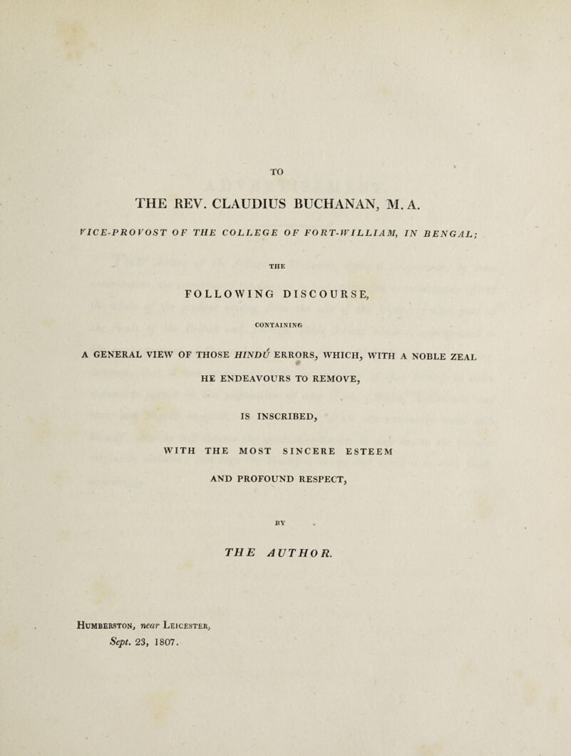 TO THE REV. CLAUDIUS BUCHANAN, M. A. VICE-PROVOST OF THE COLLEGE OF FORT-WILLIAM, IN BENGAL; THE FOLLOWING DISCOURSE, CONTAINING A GENERAL VIEW OF THOSE HINDU ERRORS, WHICH, WITH A NOBLE ZEAL HE ENDEAVOURS TO REMOVE, IS INSCRIBED, WITH THE MOST SINCERE ESTEEM AND PROFOUND RESPECT, BY THE AUTHOR. Humberston, near Leicester, Sept. 23, 1807.