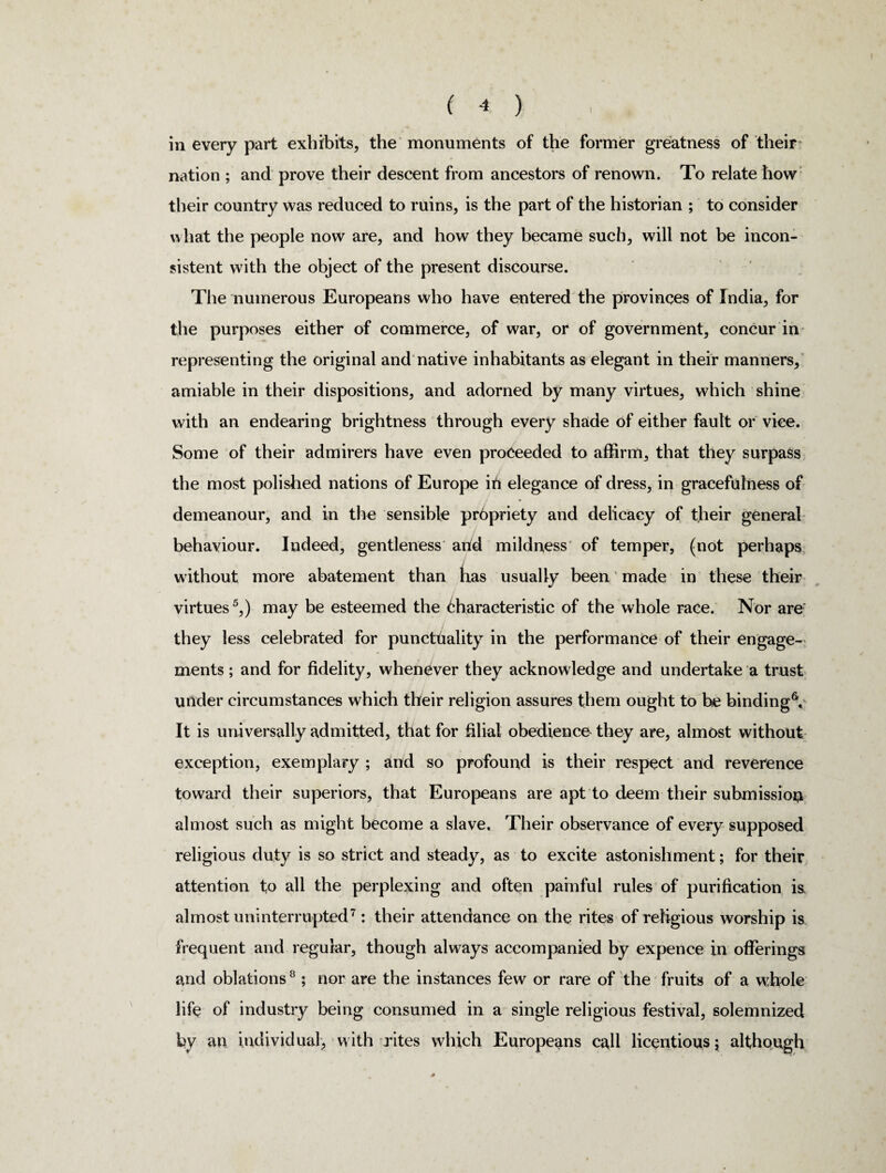 ( * ) in every part exhibits, the monuments of the former greatness of their nation ; and prove their descent from ancestors of renown. To relate how their country was reduced to ruins, is the part of the historian ; to consider what the people now are, and how they became such, will not be incon¬ sistent with the object of the present discourse. The numerous Europeans who have entered the provinces of India, for the purposes either of commerce, of war, or of government, concur in representing the original and native inhabitants as elegant in their manners, amiable in their dispositions, and adorned by many virtues, which shine with an endearing brightness through every shade of either fault or vice. Some of their admirers have even proceeded to affirm, that they surpass the most polished nations of Europe in elegance of dress, in gracefulness of demeanour, and in the sensible pr6priety and delicacy of their general behaviour. Indeed, gentleness and mildness of temper, (not perhaps without more abatement than has usually been made in these their virtues5,) may be esteemed the 6haracteristic of the whole race. Nor are they less celebrated for punctuality in the performance of their engage¬ ments ; and for fidelity, whenever they acknowledge and undertake a trust under circumstances which their religion assures them ought to be binding6. It is universally admitted, that for filial obedience they are, almost without exception, exemplary ; and so profound is their respect and reverence toward their superiors, that Europeans are apt to deem their submission almost such as might become a slave. Their observance of every supposed religious duty is so strict and steady, as to excite astonishment; for their attention to all the perplexing and often painful rules of purification is. almost uninterrupted7: their attendance on the rites of religious worship is frequent and regular, though always accompanied by expence in offerings and oblations8; nor are the instances few or rare of the fruits of a whole life of industry being consumed in a single religious festival, solemnized by an individual, with rites which Europeans call licentious; although *