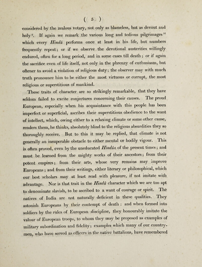 considered by the zealous votary, not only as blameless, but as devout and holy9. If again we remark the various long and tedious pilgrimages10 which every Hindti performs once at least in his life, but numbers frequently repeat; or if we observe the devotional austerities willingly endured, often for a long period, and in some cases till death ; or if again the sacrifice even of life itself, not only in the phrenzy of enthusiasm, but oftener to avoid a violation of religious duty; the observer may with much truth pronounce him to be either the most virtuous or corrupt, the most religious or superstitious of mankind. These traits of character are so strikingly remarkable, that they have seldom failed to excite conjectures concerning their causes. The proud European, especially when his acquaintance with this people has been imperfect or superficial, ascribes their superstitious obedience to the want of intellect, which, owing either to a relaxing climate or some other cause, renders them, he thinks, absolutely blind to the religious absurdities they so thoroughly receive. But to this it may be replied, that climate is not generally an insuperable obstacle to either mental or bodily vigour, lliis is often proved, even by the uneducated Hindus* of the present times; and must be learned from the mighty works of their ancestors; from their potent empires; from their arts, whose very remains may improve Europeans; and from their writings, either literary or philosophical, which our best scholars may at least read with pleasure, if not imitate with advantage. Nor is that trait in the Hindii character which we are too apt to denominate slavish, to be ascribed to a want of courage or spirit. The natives of India are not naturally deficient in these qualities. They astonish Europeans by their contempt of death ; and when formed into soldiers by the rules of European discipline, they honourably imitate the valour of European troops, to whom they may be proposed as examples of military subordination and fidelity; examples which many of our country, men, who have served as officers in the native battalions, have remembered