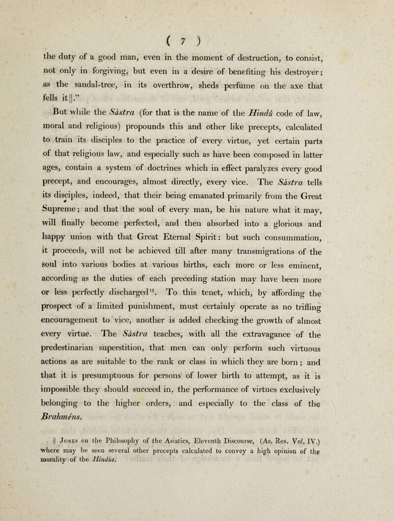 the duty of a good man, even in the moment of destruction, to consist, not only in forgiving, but even in a desire of benefiting his destroyer; as the sandal-tree, in its overthrow, sheds perfume on the axe that fells it||.” But while the Sdstra (for that is the name of the Hindu code of law, moral and religious) propounds this and other like precepts, calculated to train its disciples to the practice of every virtue, yet certain parts of that religious law, and especially such as have been composed in latter ages, contain a system of doctrines which in effect paralyzes every good precept, and encourages, almost directly, every vice. The Sdstra tells its disciples, indeed, that their being emanated primarily from the Great Supreme; and that the soul of every man, be his nature what it may, will finally become perfected, and then absorbed into a glorious and happy union with that Great Eternal Spirit: but such consummation, it proceeds, will not be achieved till after many transmigrations of the soul into various bodies at various births, each more or less eminent, according as the duties of each preceding station may have been more or less perfectly discharged12. To this tenet, which, by affording the prospect of a limited punishment, must certainly operate as no trifling encouragement to vice, another is added checking the growth of almost every virtue. The Sdstra teaches, with all the extravagance of the predestinarian superstition, that men can only perform such virtuous actions as are suitable to the rank or class in which they are born; and that it is presumptuous for persons of lower birth to attempt, as it is impossible they should succeed in, the performance of virtues exclusively belonging to the higher orders, and especially to the class of the Brahmens. || Jones on the Philosophy of the Asiatics, Eleventh Discourse, (As, Res. Vol, IV.) « * where may be seen several other precepts calculated to convey a high opinion of ihp morality of the Hindus.