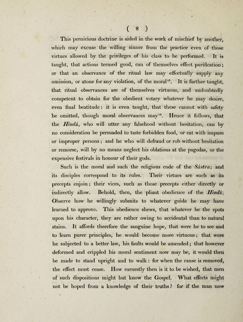 * ( 8 ) This pernicious doctrine is aided in the work of mischief by another, which may excuse the willing sinner from the practice even of those virtues allowed by the privileges of his class to be performed. It is taught, that actions termed good, can of themselves effect purification; or that an observance of the ritual law may effectually supply any omission, or atone for any violation, of the moralw. It is further taught, that ritual observances are of themselves virtuous, and undoubtedly competent to obtain for the obedient votary whatever he may desire, even final beatitude: it is even taught, that these cannot with safety be omitted, though moral observances may14. Hence it follows, that the Hindu, who will utter any falsehood without hesitation, can by no consideration be persuaded to taste forbidden food, or eat with impure or improper persons; and he who will defraud or rob without hesitation or remorse, will by no means neglect his oblations at the pagodas, or the expensive festivals in honour of their gods. Such is the moral and such the religious code of the Sastra; and its disciples correspond to its rules. Their virtues are such as its precepts enjoin ; their vices, such as those precepts either directly or indirectly allow. Behold, then, the pliant obedience of the Hindu. Observe how he willingly submits to whatever guide he may have learned to approve. This obedience shews, that whatever be the spots upon his character, they are rather owing to accidental than to natural stains. It affords therefore the sanguine hope, that were he to see and to learn purer principles, he would become more virtuous; that were he subjected to a better law, his faults would be amended ; that however deformed and crippled his moral sentiment now may be, it would then be made to stand upright and to walk: for when the cause is removed, the effect must cease. How earnestly then is it to be wished, that men of such dispositions might but know the Gospel. What effects might not be hoped from a knowledge of their truths ? for if the man now