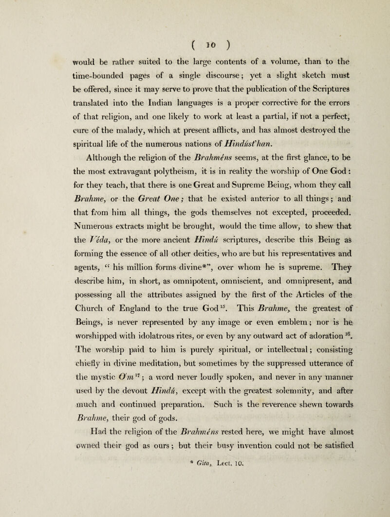 would be rather suited to the large contents of a volume, than to the time-bounded pages of a single discourse; yet a slight sketch must be offered, since it may serve to prove that the publication of the Scriptures translated into the Indian languages is a proper corrective for the errors of that religion, and one likely to work at least a partial, if not a perfect, cure of the malady, which at present afflicts, and has almost destroyed the spiritual life of the numerous nations of Hindusf han. Although the religion of the Brahmens seems, at the first glance, to be the most extravagant polytheism, it is in reality the worship of One God: for they teach, that there is one Great and Supreme Being, whom they call Brahme, or the Great One; that he existed anterior to all things; and that from him all things, the gods themselves not excepted, proceeded. Numerous extracts might be brought, would the time allow, to shew that the Veda, or the more ancient FUndu scriptures, describe this Being as forming the essence of all other deities, who are but his representatives and agents, his million forms divine*”, over whom he is supreme. They describe him, in short, as omnipotent, omniscient, and omnipresent, and possessing all the attributes assigned by the first of the Articles of the Church of England to the true God15. This Brahme, the greatest of Beings, is never represented by any image or even emblem; nor is he worshipped with idolatrous rites, or even by any outward act of adoration l6. The worship paid to him is purely spiritual, or intellectual; consisting chiefly in divine meditation, but sometimes by the suppressed utterance of the mystic O'm17; a word never loudly spoken, and never in any manner used by the devout Hindu, except with the greatest solemnity, and after much and continued preparation. Such is the reverence shewn towards Brahme, their god of gods. Had the religion of the Brahmens rested here, we might have almost owned their god as ours; but their busy invention could not be satisfied * Gitax Led, 10.