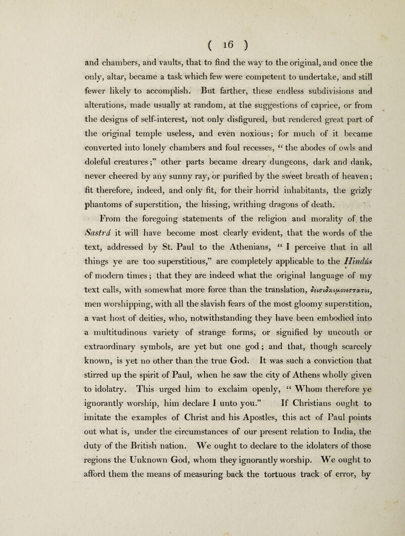 and chambers, and vaults, that to find the way to the original, and once the only, altar, became a task which few were competent to undertake, and still fewer likely to accomplish. But farther, these endless subdivisions and alterations, made usually at random, at the suggestions of caprice, or from the designs of self-interest, not only disfigured, but rendered great part of the original temple useless, and even noxious; for much of it became converted into lonely chambers and foul recesses, “ the abodes of owls and i doleful creaturesother parts became dreary dungeons, dark and dank, never cheered by any sunny ray, or purified by the sweet breath of heaven; fit therefore, indeed, and only fit, for their horrid inhabitants, the grizly « phantoms of superstition, the hissing, writhing dragons of death. From the foregoing statements of the religion and morality of the Sastra it will have become most clearly evident, that the words of the text, addressed by St. Paul to the Athenians, “ I perceive that in all things ye are too superstitious,” are completely applicable to the Hindus of modern times; that they are indeed what the original language of my text calls, with somewhat more force than the translation, &i<n<ta»juovs<rTarot, men worshipping, with all the slavish fears of the most gloomy superstition, a vast host of deities, who, notwithstanding they have been embodied into a multitudinous variety of strange forms, or signified by uncouth or extraordinary symbols, are yet but one god ; and that, though scarcely known, is yet no other than the true God. It was such a conviction that stirred up the spirit of Paul, when he saw the city of Athens wholly given to idolatry. This urged him to exclaim openly, u Whom therefore ye ignorantly worship, him declare I unto you.” If Christians ought to imitate the examples of Christ and his Apostles, this act of Paul points out what is, under the circumstances of our present relation to India, the duty of the British nation. We ought to declare to the idolaters of those regions the Unknown God, whom they ignorantly worship. We ought to afford them the means of measuring back the tortuous track of error, by