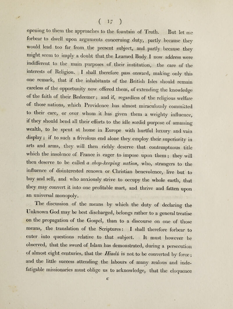 opening to them the approaches to the fountain of Truth. But let me forbear to dwell upon arguments concerning duty, partly because they would lead too far from the present subject, and partly because they might seem to imply a doubt that the Learned Body I now address were indifferent to the main purposes of their institution, the care of the interests of Religion. I shall therefore pass onward, making only this one remark, that it the inhabitants of the British Isles should remain careless of the opportunity now offered them, of extending the knowledge of the faith of their Redeemer; and if, regardless of the religious welfare of those nations, which Providence has almost miraculously committed to then caie, or over whom it has given them a weighty influence, if they should bend all their efforts to the idle sordid purpose of amassing wealth, to be spent at home in Europe with hurtful luxury and vain display; if to such a frivolous end alone they employ their superiority in arts and arms, they will then richly deserve that contemptuous title which the insolence of France is eager to impose upon them ; they will then deserve to be called a shop-keeping nation, who, strangers to the influence of disinterested renown or Christian benevolence, live but to buy and sell, and who anxiously strive to occupy the whole earth, that they may convert it into one profitable mart, and thrive and fatten upon an universal monopoly. The discussion of the means by which the duty of declaring the Unknown God may be best discharged, belongs rather to a general treatise on the propagation of the Gospel, than to a discourse on one of those means, the translation of the Scriptures: I shall therefore forbear to enter into questions relative to that subject. It must however be obseived, that the sword of Islam has demonstrated, during a persecution of almost eight centuries, that the Hindu is not to be converted by force • and the little success attending the labours of many zealous and inde¬ fatigable missionaries must oblige us to acknowledge, that the eloquence c