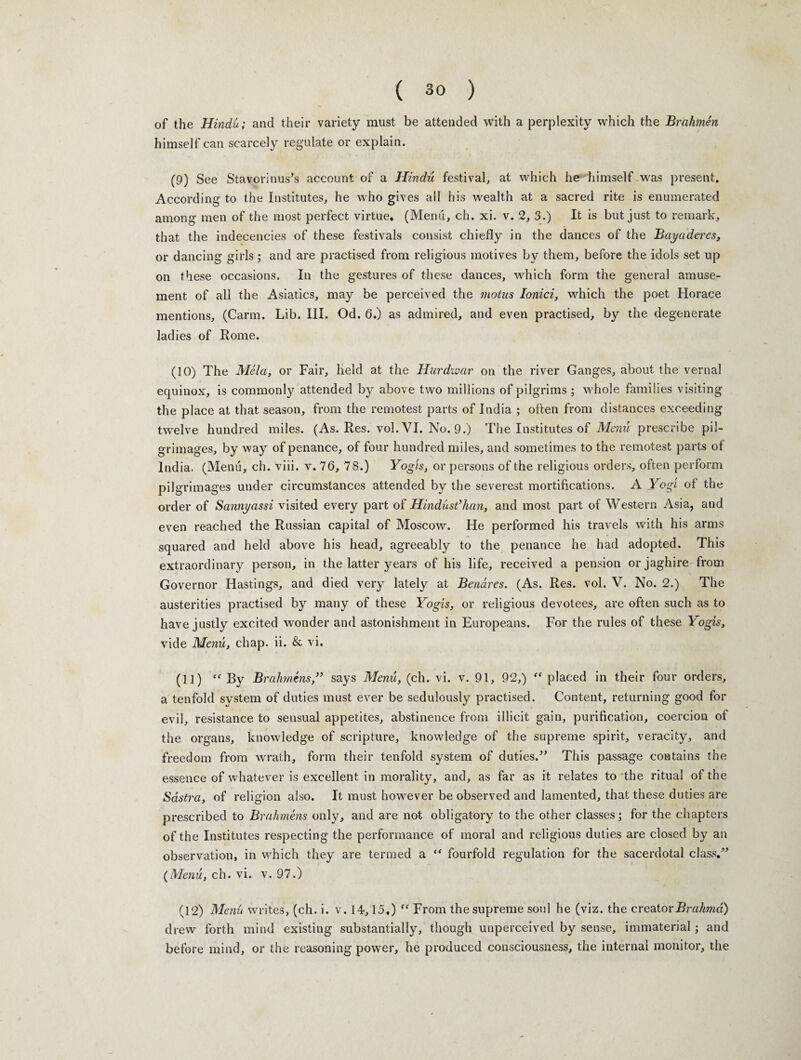 of the Hindu; and their variety must be attended with a perplexity which the Brahmen himself can scarcely regulate or explain. (9) See Stavorinus's account of a Hindu festival, at which he himself was present. According to the Institutes, he who gives all his wealth at a sacred rite is enumerated among men of the most perfect virtue. (Menu, ch. xi. v. 2, 3.) It is but just to remark, that the indecencies of these festivals consist chiefly in the dances of the Bayaderes, or dancing girls ; and are practised from religious motives by them, before the idols set up on these occasions. In the gestures of these dances, which form the general amuse¬ ment of all the Asiatics, may be perceived the motus Ionici, which the poet Horace mentions, (Carm. Lib. III. Od. 6.) as admired, and even practised, by the degenerate ladies of Rome. (10) The Mela, or Fair, held at the Hurdivar on the river Ganges, about the vernal equinox, is commonly attended by above two millions of pilgrims ; whole families visiting the place at that season, from the remotest parts of India ; often from distances exceeding twelve hundred miles. (As. Res. vol. VI. No. 9.) The Institutes of Menu prescribe pil¬ grimages, by way of penance, of four hundred miles, and sometimes to the remotest parts of India. (Menu, ch. viii. v. 76, 78.) Yogis, or persons of the religious orders, often perform pilgrimages under circumstances attended by the severest mortifications. A Yogi of the order of Sannyassi visited every part of Hindust’han, and most part of Western Asia, and even reached the Russian capital of Moscow. He performed his travels with his arms squared and held above his head, agreeably to the penance he had adopted. This extraordinary person, in the latter years of his life, received a pension or jaghire from Governor Hastings, and died very lately at Benares. (As. Res. vol. V. No. 2.) The austerities practised by many of these Yogis, or religious devotees, are often such as to have justly excited wonder and astonishment in Europeans. For the rules of these Yogis, vide Menu, chap. ii. & vi. (11) “ By Brahmens,” says Menu, (ch. vi. v. 91, 92,) “ placed in their four orders, a tenfold system of duties must ever be sedulously practised. Content, returning good for evil, resistance to sensual appetites, abstinence from illicit gain, purification, coercion of the organs, knowledge of scripture, knowledge of the supreme spirit, veracity, and freedom from wrath, form their tenfold system of duties.” This passage contains the essence of whatever is excellent in morality, and, as far as it relates to the ritual of the Sdstra, of religion also. It must however be observed and lamented, that these duties are prescribed to Brahmens only, and are not obligatory to the other classes; for the chapters of the Institutes respecting the performance of moral and religious duties are closed by an observation, in which they are termed a “ fourfold regulation for the sacerdotal class.” (Menu, ch. vi. v. 97.) (12) Menu writes, (ch. i. v. 14,15.) “ From the supreme soul he (viz. the creator Brahma) drew forth mind existing substantially, though unperceived by sense, immaterial; and before mind, or the reasoning power, he produced consciousness, the internal monitor, the