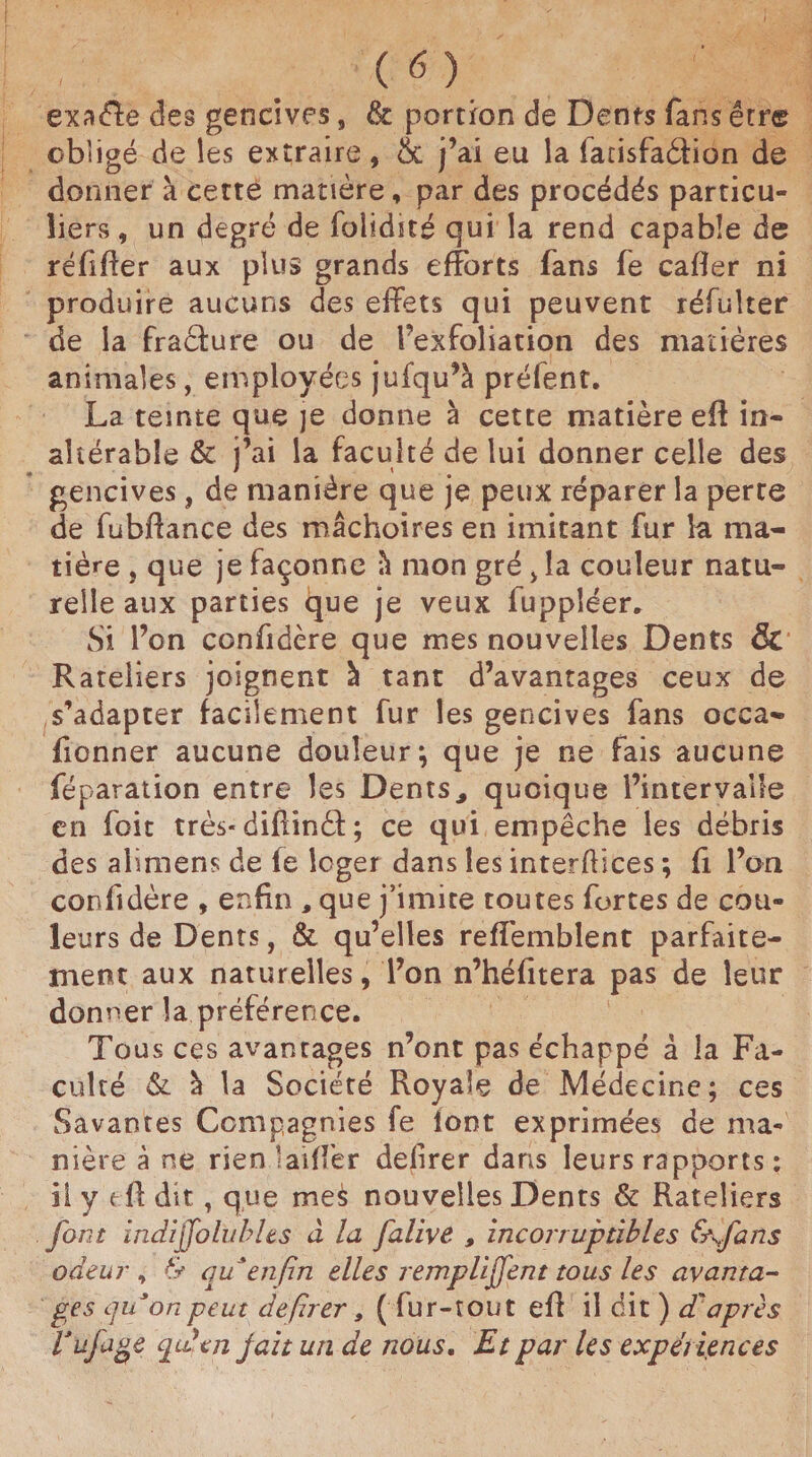 exaéle des gencives, & portion de Dents fans êrre obligé de les extraire, 5c j’ai eu la farisfadion de donner à cette matière, par des procédés particu¬ liers , un degré de folidité qui la rend capable de réfifïer aux plus grands efforts fans fe caffer ni produire aucuns des effets qui peuvent réfulter de la fradure ou de l’exfoliation des matières animales, employées jufqu’à prélent. La teinte que je donne à cette matière eft in¬ altérable & j’ai la faculté de lui donner celle des gencives, de manière que je peux réparer la perte de fubftance des mâchoires en imitant fur la ma¬ tière , que je façonne à mon gré , la couleur natu¬ relle aux parties que je veux fuppîéer. Si l’on confidère que mes nouvelles Dents & Râteliers joignent à tant d’avantages ceux de s’adapter facilement fur les gencives fans occa- fionner aucune douleur; que je ne fais aucune féparation entre les Dents, quoique l’intervalle en foit très-diflindf ; ce qui empêche les débris des alimens de fe loger dans les interfaces ; fi l’on confidère , enfin , que j’imite toutes fortes de cou¬ leurs de Dents, & qu’elles refïèmblent parfaite¬ ment aux naturelles, l’on n’héfitera pas de leur donner la préférence. Tous ces avantages n’ont pas échappé â la Fa¬ culté & à la Société Royale de Médecine; ces Savantes Compagnies fe font exprimées de ma¬ nière à ne rien laiffer defirer dans leurs rapports : il y eft dit, que mes nouvelles Dents & Râteliers font indijfolubles à la falive , incorruptibles &\fans odeur , & qu'enfin elles remplirent tous les avanta¬ ges qu’on peut defirer, ( fur-tout efl il dit ) dd après l'ufage quyen jait uti de nous. Et par les expériences