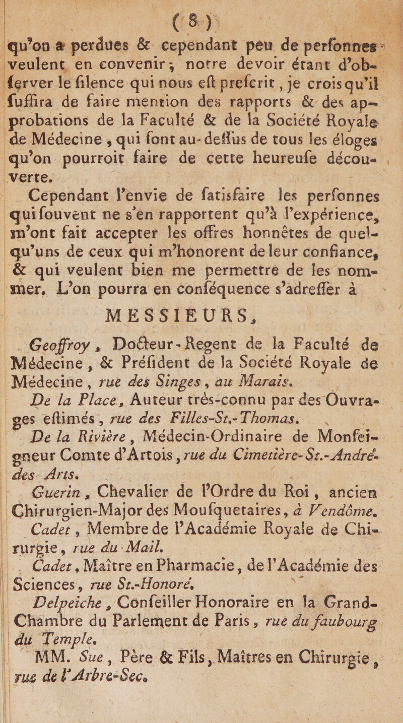 qu’on a perdues & cependant peu de perfonnes veulent en convenir*, notre devoir étant d’ob- ferver le filence qui nous eft prefcrit, je crois qu’il fuffira de faire mention des rapports & des ap¬ probations de la Faculté & de la Société Royale de Médecine , qui font au- deffus de tous les éloges qu’on pourroit faire de cette heureufe décou¬ verte. Cependant l’envie de fatisfaire les perfonnes quifouvent ne s'en rapportent qu’à l’expérience, m’ont fait accepter les offres honnêtes de quel- qu’uns de ceux qui m’honorent de leur confiance, & qui veulent bien me permettre de les nom¬ mer. L’on pourra en conféquence s’adreffer à MESSIEURS, Geoffroy, Doâeur-Regent de la Faculté de Médecine , & Préfident de la Société Royale de Médecine , rue des Singes, au Marais. De la Place, Auteur très-connu par des Ouvra¬ ges eftimés , rue des Filles-St.-Thomas, De la Rivière, Médecin-Ordinaire de Monfei- gneur Comte d’Artois, rue du Cimetière-$z.-André- des Arts. Guérin, Chevalier de l’Ordre du Roi, ancien Chirurgien-Major des Moufquetaires, à Vendôme. Cadet, Membre de l’Académie Royale de Chi¬ rurgie, rue du-Mail. Cadet, Maître en Pharmacie, de l’Académie des Sciences, rue StÆonorë. Delpeiche, Confeiiler Honoraire en la Grand- Chambre du Parlement de Paris, rue du faubourg du Temple. MM. Sue, Père Fils, Maîtres en Chirurgie, rm de VArbre-Sec* r ■?. . i - _ . ^