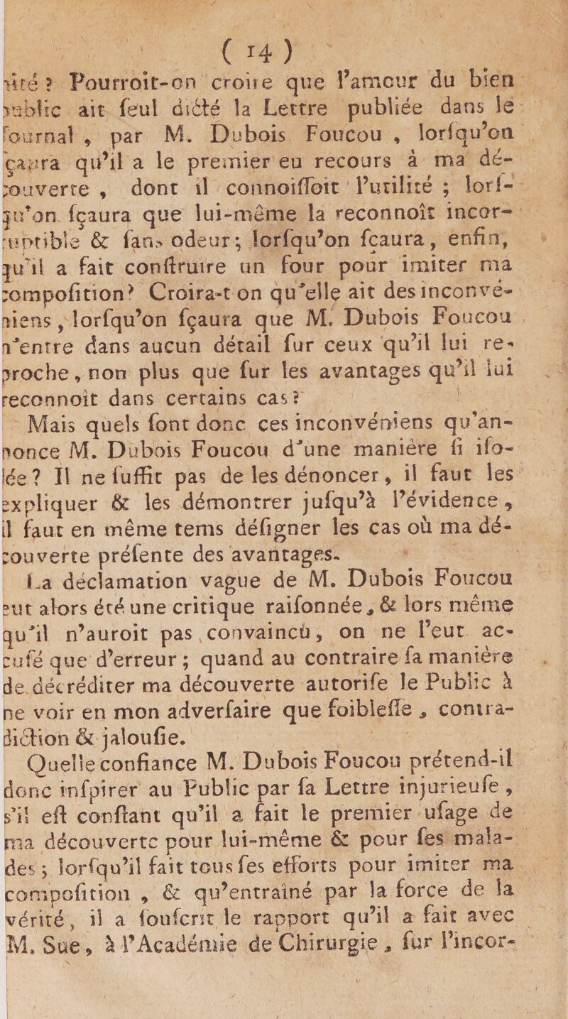 Hté ? Pourroitr-on croire que î’amcur du bien >ubîic au feul dicté la Lettre publiée dans le Fournal , par M. Dubois Foucou , lorfqu’on çapra qu’il a le premier eu recours à ma dé¬ couverte , dont il connoifloit l’utilité ; lorf- jn’on fçaura que lui-meme la reconnoît incor¬ ruptible & fan> odeur; iorfqu’on fçaura, enfin, |uul a fait confiante un four pour imiter ma ;ompolition> Croira-t on quelle ait desinconvé- aiens, lorfqu’on fçaura que M. Dubois Foucou Centre dans aucun détail fur ceux qu’il lui re¬ proche, non plus que fur les avantages qu’il lui reconnoit dans certains cas? Mais quels font donc ces inconvéniens qu’an¬ nonce M. Dubois Foucou dune manière fi ifo- lée ? Il nefuffit pas de les dénoncer, il faut les expliquer & les démontrer jufqu’à l’évidence, il faut en même tems défigner les cas où ma dé¬ couverte préîente des avantages. La déclamation vague de M. Dubois Foucou eut alors été une critique raifonnée, & lors même quil n’auroit pas convaincu, on ne l’eut ac¬ cule que d’erreur ; quand au contraire fa manière de décréditer ma découverte autorife le Public à ne voir en mon adverfaire que faiblefie contra¬ diction al ou fie. Quelle confiance M. Dubois Foucou prétend-il donc irsfpirer au Public par fa Lettre injurieufe , s’il efi confiant qu’il a fait le premier ufage de nia découverte pour lui-même & pour fes mala¬ des ; îorfqu’iî fait tous fes efforts pour imiter ma composition , & qu’entraîné par la force de la vérité, il a (ouferst le rapport qu’il a fait avec M. Sue , à l’Académie de Chirurgie * fur fincor-