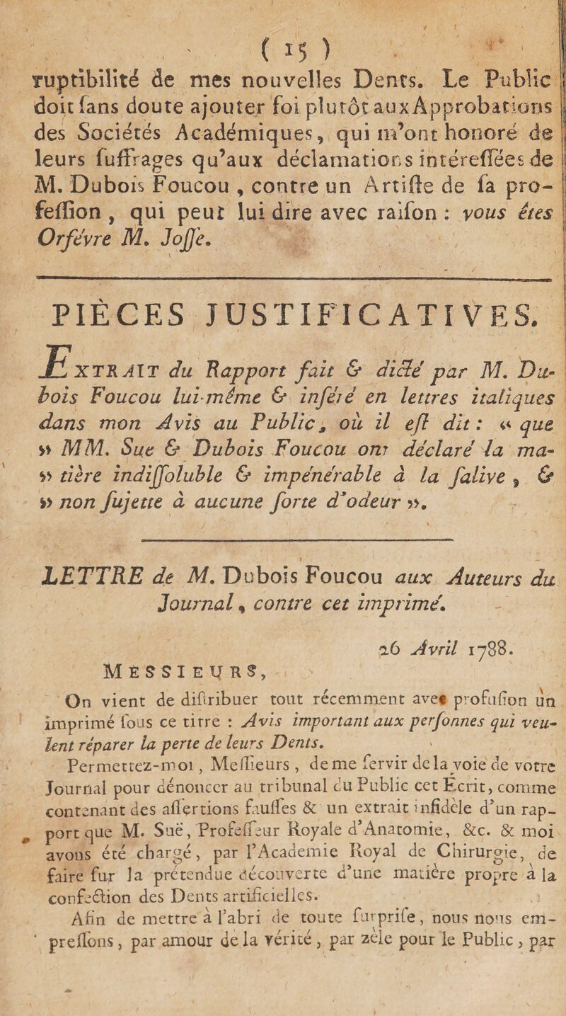 '.. . ' ( *5 ) Tuptîbilité de mes nouvelles Dents. Le Public 1 doit fans doute ajouter foi plutôt au# Approbations J des Sociétés Académiques, qui m’ont honoré de ! leurs fuffrages qu’aux déclamations intérefïees de ij M. Dubois Foucou , contre un Artiile de fa pro- ! feffion , qui peut lui dire avec raifon : vous êtes Orfèvre M. JojJ'e. PIÈCES JUSTIFICATIVES. JEXTRAIT du Rapport fait & diclé par M. Du¬ bois Foucou lui même & inféré en lettres italiques dans mon Avis au Public, oit il efl dît: «que » MM. Sue & Dubois Foucou ont déclaré la ma- » tière indijfoluble & impénérable à la falive , & » non fujette à aucune forte d*odeur ». LETTRE de M. Dubois Foucou aux Auteurs du Journal, contre cet imprimé. a 6 Avril 1788. Messieurs, On vient de difiribuer tout récemment avec profil lion un imprimé fous ce titre : Avis important aux perfonnes qui veu¬ lent réparer la perte de leurs Dents. Permettez-moi, Meilleurs , de me fervir delà voie de votre Journal pour dénoncer au tribunal eu Public cet Ecrit, comme contenant des allertions faufies & un extrait infidèle d’un rap¬ port que M. Sue, Profelfeur Royale d*Anatomie, &c. & moi avons été chargé, par l’Academie Royal de Chirurgie, de faire fur la prétendue découverte d’une matière propre à la confection des Dents artificielles. Afin de mettre à l’abri de toute furprile, nous nous em- ' prêtions, par amour de la vérité, par zèle pour le Public , par