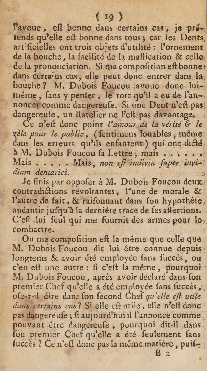JsT '(*9) Payoue, efl bonne dans certains cas* je pré¬ tends qu’elle efl bonne dans tous ; car les Dents, artificielles ont trois objets d’utilité : l’ornement de la bouche, la facilité de la maflication & celle de la prononciation. Si ma compofition eft bonne4 dans certams cas, elle peut donc entrer dans la bouche ? M. Dubois Foucou avoue donc lui- même , fans y penfer , le tort qu’il a eu de l’an¬ noncer comme dangereufe. Si une Dent n’efl pas dangereufe, un Piatelier ne l’efi pas davantage» Ce n’efl donc point Vamour de la vérité & le %èle pour le public, ( fentimens louables , même dans les, erreurs qu’ils enfantent) qui ont diâé à M. Dubois Foucou fa Lettre ; mais ...... Mais.Mais, non efl indivia fupèr ïnvi- diam dentarici. . j Je finis par oppofer à M. Dubois Foucou deux contradictions révoltantes, Lune de morale & l’autre de fait, & raifonnant dans fon hypothèfe anéantir jufqu’à la dernière trace de fes alertions. C'eft lui feul qui me fournit des armes pour le combattre. ? Ou ma compofition eft la même que celle que M. Dubois Foucou dit lui être connue depuis longtems &. avoir été employée fans fuccès, ou c’en efl une autre : fi c’efi la même, pourquoi * M. Dubois Foucou, après avoir déclaré dans fon premier Chef qu’elle a été employée fans fuccès, ofe-ril dire dans fon fécond Chef quelle efl utile dans certains cas? Si elle efl utile, elle n’efl donc pas dangereufe ; fi aujourd’hui il l’annonce comme pouvant être dangereufe , pourquoi dit-il dans fon premier Çhef qu’elle a été feulement fans fuccès ? Ce n’efl donc pas la même matière , puif- B 2