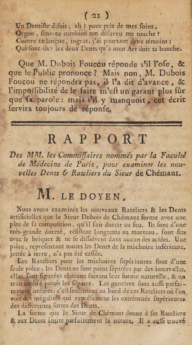 ( ai i Un Dentifte difoit, ah I pour prix de mes foins , Orgon , fens-tu combien ton défaveu me touche ? Contre ta langue, ingrat, fai pourtant deux témoins ; Qui font-ils? les deux Dents qu’à mon Art doit ta bouche» Que M. Dubois Fouccu réponde s’il l’ofe, & que le Public prononce? Mais non, M. Dubois Foucou ne répondra pas, il l’a dit d’avance., <$1 l’impoflibîlité de le faire m’eft un garant plus fûr que fa parole : mais s’il y manquait, cet écrit fervira toujours de réponfe* -■** .-| ■'■ 1 ^iiirifir——~-Trrmi»gwirmiiTrmTrTrn~ RAPPORT Des MM. les Commijjaires nommés par la Faculté de Médexine de Taris, pour examimrAes nou¬ velles Dents & Râteliers du Sieur de Chémant. M. LE DOYEN, Nous avons examinés les nouveaux Râteliers & les Dents artificielles que le Sieur Dubois de Chémant forme avec une pâte de fa compoiition, qu’il fait durcir au feu. Ils font d’une* très-grande dureté, réfiftent longtems au marteau, font feu avec le briquet & ne le difiolvent dans aucun des acides. Une pièce, reprefentant toutes les Dents de la mâchoire inférieure., jcttée à terre , n’a pas été caffée. Les Râteliers pour les mâchoires fupérieures font d’une feule pièce ; les Dents ne font point féparées par des intervalles, elles font figurées chacune fuivantleur forme naturelle , & un trait omhié paroît les féparer. Les gencives font auili parfai¬ tement imitées; c’efi feulement au bord de ces Râteliers où l’on, voit des inégalités qui repréfentent les extrémités fupérieure» des différentes fortes des Dents. La forme que le Sieur de Chémant donne à fes Râteliers & aux Dents imite parfaitement la. nature. Il a aufii trouve