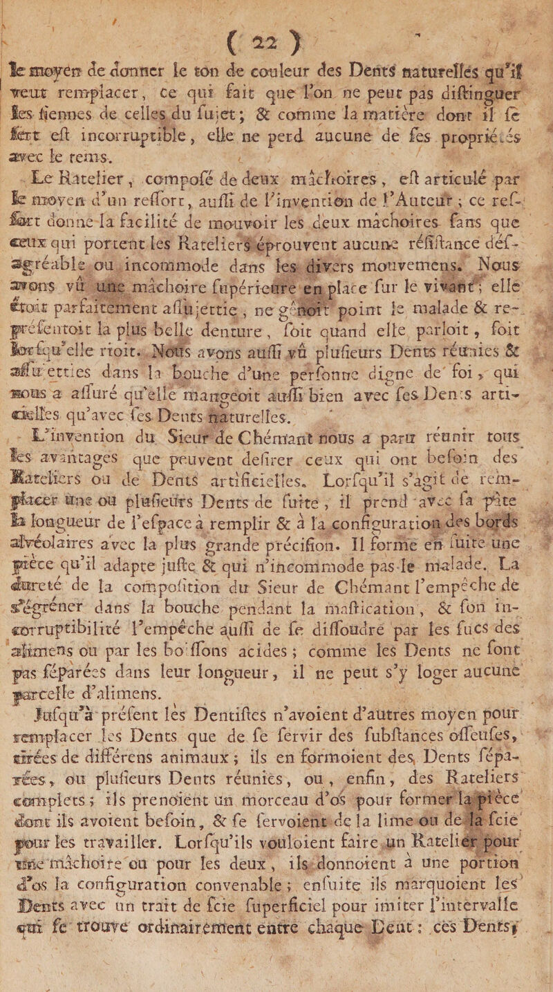 ( ) le moyen- de donner le ton de couleur des Dents naturelles qü’ïf veut remplacer, ce qui fait que l’on ne peut pas diftinguer les lie nue s de celles du fujet; & comme la matière dont il le fèrt eft incorruptible, elle ne perd aucune de Tes propriétés avec le rems. Le Râtelier , compofé de deux mâchoires , efl articulé par le moyen d’un redore, aufli de l’invention de l’Auteur ; ce ref« fet donné la facilité de mouvoir les deux mâchoires fans que ceux qui portent les Râteliers éprouvent aucune ré h dance déf- agréable ou incommode dans les divers mouvemens. Nous avons vu une mâchoire fupéricure en place fur le vivant; elle croit parfaitement aPuijettie , ne géiioit point le malade & re- préfentoit la plus belle denture , fôit quand elle partait, foit Ibæfqifeüe rioit. Nous avons aufïï vu plufieurs Dents réunies 8c afaetties dans h bouche d’une perforine digne de foi > qui mius a alluré qu'elle mangeoit audî bien avec fesDen:s arti- «deltas qu’avec fies Dents naturelles. L’invention du Sieur de Chémant nous a paru réunir tons lés avantages que peuvent delirer ceux qui ont befo-n des Bateliers ou de Dents artificielles. Lorfqu’il s’agit de rein- flacer une ou plufieurs Dents de fuite , il prend avec fa pâte la longueur de i’efpace à remplir & â la configuration des bords alvéolaires avec la plus grande p'récifîon. Il forme eh iuire une pièce qu’il adapte jufte & qui n’incommode pas le malade. La Pureté de la compofition du Sieur de Chémant l’empêche de s’égrener dans la bouche pendant la mnftication, & fou in¬ corruptibilité l’empéche aufïi de fe dilfoudre par les fucs des alimens ou par les bol fions acides ; comme les Dents ne font pas féparées dans leur longueur, il ne peut s’y loger aucune parcelle d’alimens. Jufqu’à préfent les Dentiftes n’avoient d’autres moyen pour remplacer les Dents que de fe fervir des fubflances ofTeufes, tirées de différens animaux; ils en formoient des, Dents répa¬ rées,. ou plufieurs Dents réunies, ou, enfin, des Râteliers complets ; ils prenoient un morceau d’os pour former la pièce dont ils avoient befoin. Si fe fer voient de la lime ou de la feie jàotur les travailler. Lorfqu’ils votiloient faire un Râtelier pour iMemâchoire eu pour les deux , ils donnoient à une portion «Tas la configuration convenable ; enfui te. ils marquoient les Dents avec un trait de feie fupérficicl pour imiter l’intervalle «?m fe trouve ordinairement entre chaque Dent: ces Dents %