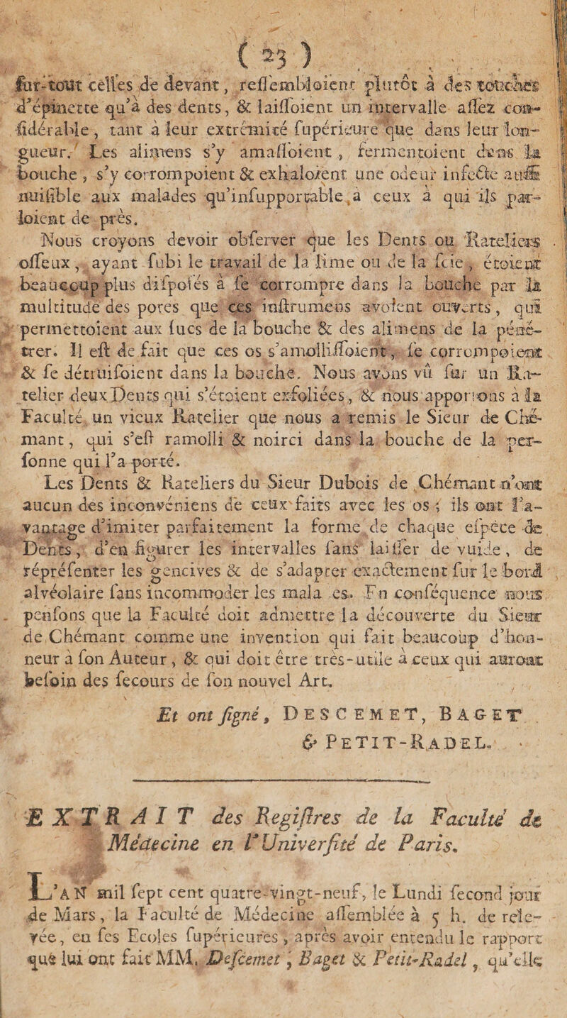 fur -tout celles 4e devant, reflcmbloienc plutôt à des tottc&âB d’épinette qu’a des dents, & lailîoient un intervalle allez coi*- ■fidérahie, tant à leur extrémité fupérieure que dans leur lon¬ gueur. Les alimens s’y amaiïoient , fermentoient dans la bouche ) s’y corrompoient & exhalo/ent une odeur infeélc atili iiiiiiible aux malades qu’infupporçable ,à ceux a qui ils par¬ laient de près. Nous croyons devoir obferver que les Dents, ou. 'Râteliers oifeux, ayant fubi le travail de la lime ou de la ftie , écoietsc beaucoup plus difpbtés a (è corrompre dans la bouche par là multitude des pores que ces inûrumens avolent ouverts , qui permettoieni aux lues de la bouche & des alimens de la péné¬ trer. Il eft de fait que ces os s’amolliiToient, le eorrompoienï & fe détruifoient dans la bouche. Nous avons vu fur un R⬠telier deux Dents qui s’étalent exfoliées, & nous apponons à la Faculté un vieux Râtelier que nous a remis le Sieur de Chô¬ mant, qui s’eft ramolli & noirci dans la bouche de la per- fonne qui l’a porté. Les Dents & Râteliers du Sieur Dubois de Chômantifont aucun des inconvéniens dé ceux'faits avec les os ; ils ont l’a¬ vantage d’imiter parfaitement la forme de chaque efpèce de Dents, d’en figurer les intervalles fans laitier de vuide, de répréfenter les gencives & de s’adapter exactement fur le b or J. alvéolaire fans incommoder les mala es- Fn confequence nous, peefons que la Faculté doit admettre la découverte du Sieur de,Chômant comme une invention qui fait beaucoup d’hon¬ neur à fon Auteur , & oui doit être très-utile a ceux qui auront befoin des fe cours de fon nouvel Art. Et ont figné, DESCEMET, BâGET & Petit- R a d e l. • EXTRAIT des Regiflres de la Faculté dt Médecine en TUniverfité de Paris. L’a R mil fept cent quatre- vingt-neuf, le Lundi fécond jour de Mars, la faculté de Médecine a Semblée à 5 h. de rele¬ vée, en fes Ecoles fupérieures » après avoir entendu le rapport que lui ont fait MM. Defiemet, Èaga & Petit-Raiel ? qu’elle