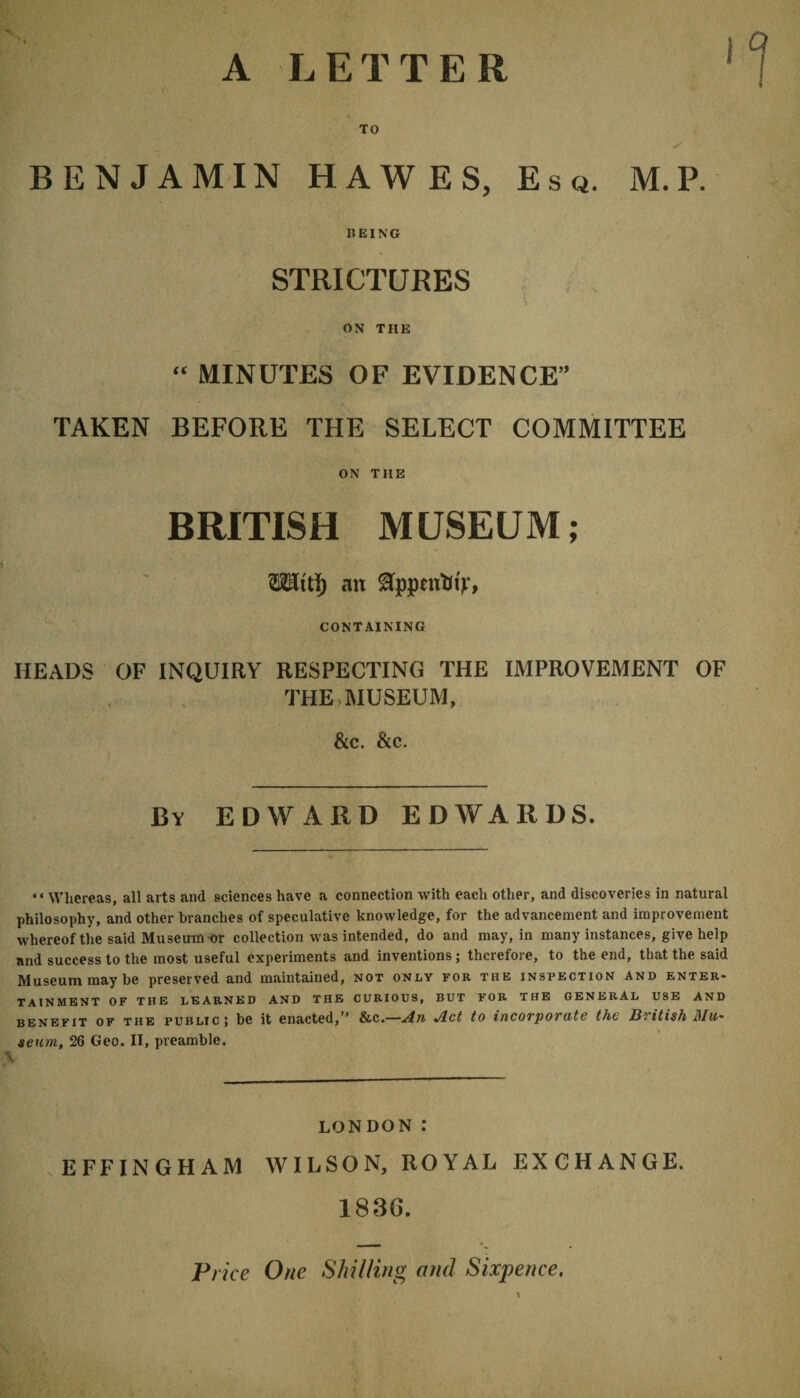 A LETTER BENJAMIN HAWES, Esq. M.P. BEING STRICTURES ON THE “ MINUTES OF EVIDENCE TAKEN BEFORE THE SELECT COMMITTEE ON THE BRITISH MUSEUM; WKti) an ftppcirtn'f, CONTAINING HEADS OF INQUIRY RESPECTING THE IMPROVEMENT OF THE MUSEUM, &c. &c. By EDWARD EDWARDS. “ Whereas, all arts and sciences have a connection with each other, and discoveries in natural philosophy, and other branches of speculative knowledge, for the advancement and improvement whereof the said Museum or collection was intended, do and may, in many instances, give help and success to the most useful experiments and inventions ; therefore, to the end, that the said Museum may be preserved and maintained, not only for the inspection and enter¬ tainment OF THE LEARNED AND THE CURIOUS, BUT FOR THE GENERAL USE AND benefit of the public; be it enacted,” &c.—An Act to incorporate the British Mu¬ seum, 26 Geo. II, preamble. \ LONDON .* EFFINGHAM WILSON, ROYAL EXCHANGE. 183G. Price One Shilling and Sixpence,