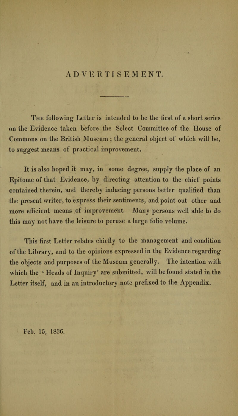 ADVERT I SEMEN T. The following Letter is intended to be the first of a short series on the Evidence taken before the Select Committee of the House of Commons on the British Museum ; the general object of which will be, to suggest means of practical improvement. It is also hoped it may, in some degree, supply the place of an Epitome of that Evidence, by directing attention to the chief points contained therein, and thereby inducing persons better qualified than the present writer, to express their sentiments, and point out other and more efficient means of improvement. Many persons well able to do this may not have the leisure to peruse a large folio volume. This first Letter relates chiefly to the management and condition of the Library, and to the opinions expressed in the Evidence regarding the objects and purposes of the Museum generally. The intention with which the ‘ Heads of Inquiry’ are submitted, will be found stated in the Letter itself, and in an introductory note prefixed to the Appendix. Feb. 15, 1836.