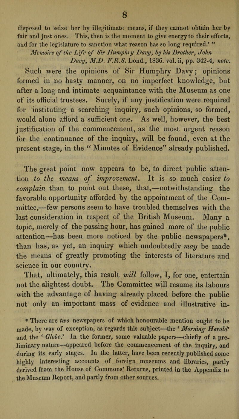 disposed to seize her by illegitimate means, if they cannot obtain her by fair and just ones. This, then is the moment to give energy to their efforts, and for the legislature to sanction what reason has so long required., ” Memoirs of the Life of Sir Humphry Davy, by his Brother, John Davy, M.D. F.R.S. Lond., 1836. vol. ii, pp. 342-4, note. Such were the opinions of Sir Humphry Davy; opinions formed in no hasty manner, on no imperfect knowledge, but after a long and intimate acquaintance with the Museum as one of its official trustees. Surely, if any justification were required for instituting a searching inquiry, such opinions, so formed, would alone afford a sufficient one. As well, however, the best justification of the commencement, as the most urgent reason for the continuance of the inquiry, will be found, even at the present stage, in the “ Minutes of Evidence” already published. The great point now appears to be, to direct public atten¬ tion to the means of improvement. It is so much easier to complain than to point out these, that,—notwithstanding the favorable opportunity afforded by the appointment of the Com¬ mittee,—few persons seem to have troubled themselves with the last consideration in respect of the British Museum. Many a topic, merely of the passing hour, has gained more of the public attention-—has been more noticed by the public newspapers*, than has, as yet, an inquiry which undoubtedly may be made the means of greatly promoting the interests of literature and science in our country. That, ultimately, this result will follow, I, for one, entertain not the slightest doubt. The Committee will resume its labours with the advantage of having already placed before the public not only an important mass of evidence and illustrative in- * There are two newspapers of which honourable mention ought to be made, by way of exception, as regards this subject—the f Morning Herald’ and the ‘ Globe.1 In the former, some valuable papers—chiefly of a pre¬ liminary nature—appeared before the commencement of the inquiry, and during its early stages. In the latter, have been recently published some highly interesting accounts of foreign museums and libraries, partly derived from the House of Commons’ Returns, printed in the Appendix to the Museum Report, and partly from other sources.