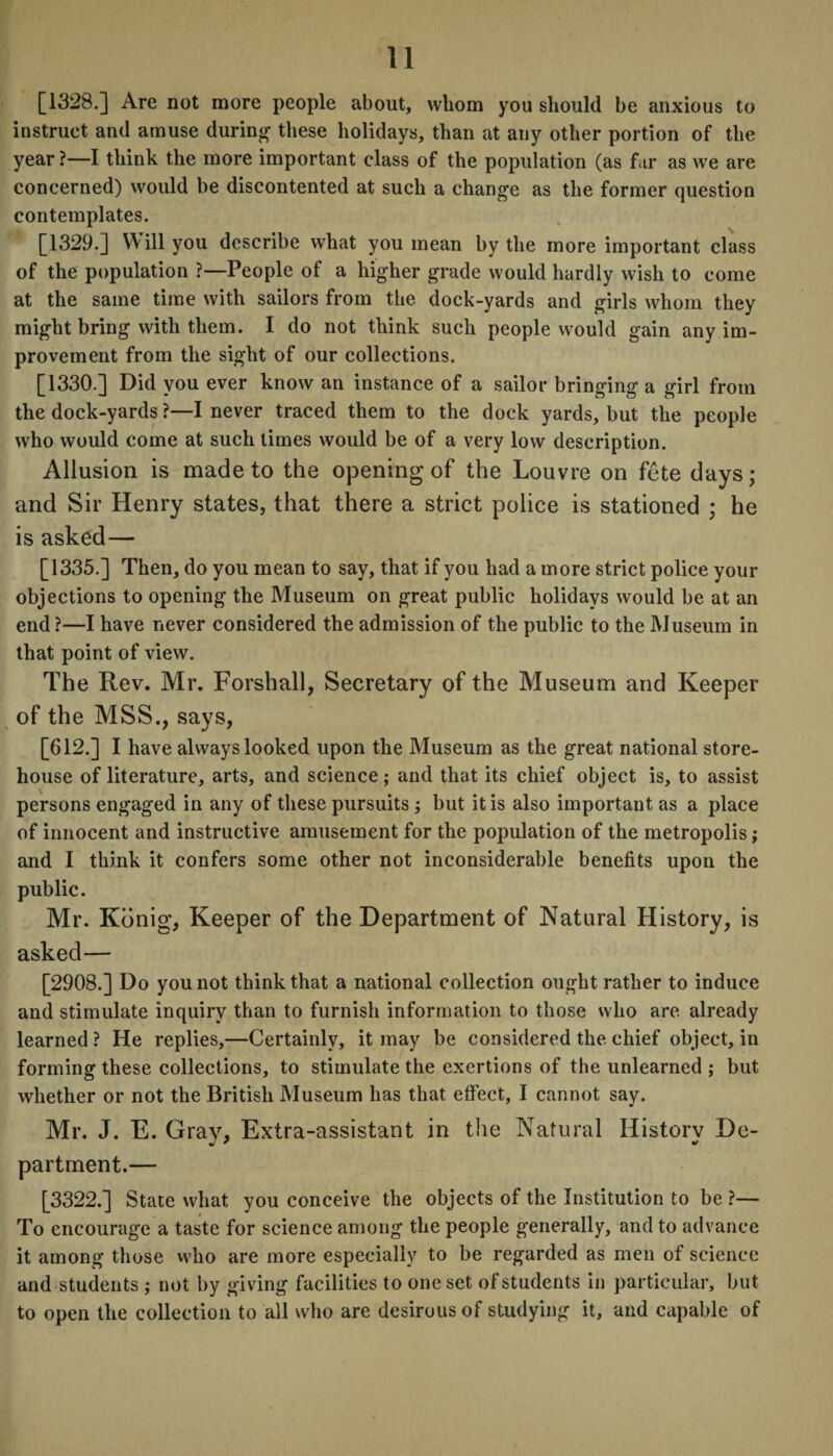 [1328.] Are not more people about, whom you should be anxious to instruct and amuse during these holidays, than at any other portion of the year?—I think the more important class of the population (as far as we are concerned) would be discontented at such a change as the former question contemplates. [1329.] Will you describe what you mean by the more important class of the population ?—People of a higher grade would hardly wish to come at the same time with sailors from the dock-yards and girls whom they might bring with them. I do not think such people would gain any im¬ provement from the sight of our collections. [1330.] Did you ever know an instance of a sailor bringing a girl from the dock-yards ?—I never traced them to the dock yards, but the people who would come at such times would be of a very low description. Allusion is made to the opening of the Louvre on fete days; and Sir Henry states, that there a strict police is stationed ; he is asked— [1335.] Then, do you mean to say, that if you had a more strict police your objections to opening the Museum on great public holidays would be at an end ?—I have never considered the admission of the public to the Museum in that point of view. The Rev. Mr. Forshall, Secretary of the Museum and Keeper of the MSS., says, [612.] I have always looked upon the Museum as the great national store¬ house of literature, arts, and science; and that its chief object is, to assist persons engaged in any of these pursuits ; but it is also important as a place of innocent and instructive amusement for the population of the metropolis; and I think it confers some other not inconsiderable benefits upon the public. Mr. Kdnig, Keeper of the Department of Natural History, is asked— [2908.] Do you not think that a national collection ought rather to induce and stimulate inquiry than to furnish information to those who are already learned ? He replies,—Certainly, it may be considered the chief object, in forming these collections, to stimulate the exertions of the unlearned ; but whether or not the British Museum has that effect, I cannot say. Mr. J. E. Gray, Extra-assistant in the Natural History De¬ partment.— [3322.] State what you conceive the objects of the Institution to be ?— To encourage a taste for science among the people generally, and to advance it among those who are more especially to be regarded as men of science and students ; not by giving facilities to one set of students in particular, but to open the collection to all who are desirous of studying it, and capable of