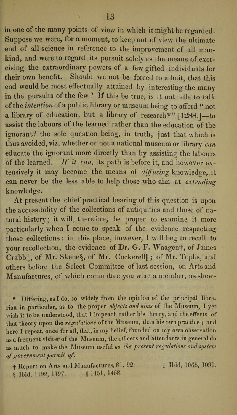 in one of the many points of view in which it might be regarded. Suppose we were, for a moment, to keep out of view the ultimate end of all science in reference to the improvement of all man¬ kind, and were to regard its pursuit solely as the means of exer¬ cising the extraordinary powers of a few gifted individuals for their own benefit. Should we not be forced to admit, that this end would be most effectually attained by interesting the many in the pursuits of the few ? If this be true, is it not idle to talk of the intention of a public library or museum being to afford  not a library of education, but a library of research* * * §” [1288.]—to assist the labours of the learned rather than the education of the ignorant? the sole question being, in truth, just that which is thus avoided, viz. whether or not a national museum or library can educate the ignorant more directly than by assisting the labours of the learned. If it can, its path is before it, and however ex¬ tensively it may become the means of diffusing knowledge, it can never be the less able to help those who aim at extending knowledge. At present the chief practical bearing of this question is upon the accessibility of the collections of antiquities and those of na¬ tural history; it will, therefore, be proper to examine it more particularly when I come to speak of the evidence respecting those collections: in this place, however, I will beg to recall to your recollection, the evidence of Dr. G. F. Waagenf, of James CrabbJ, of Mr. Skene§, of Mr. Cockerell||; of Mr. Toplis, and others before the Select Committee of last session, on Arts and Manufactures, of which committee you were a member, as shew- * Differing, as I do, so widely from the opinion of the principal libra¬ rian in particular, as to the proper objects and aims of the Museum, I yet wish it to be understood, that I impeach rather his theory, and the effects of that theory upon the regu7ations of the Museum, than his own practice ; and here I repeat, once for all, that, in my belief, founded on my own observation as a frequent visiter of the Museum, the officers and attendants in general do as much to make the Museum useful as the present regulations and system of government permit of. f Report on Arts and Manufactures, 81, 92. § Ibid, 1192, 119/. II 1451, 1458. x Ibid, 1065, 1091.