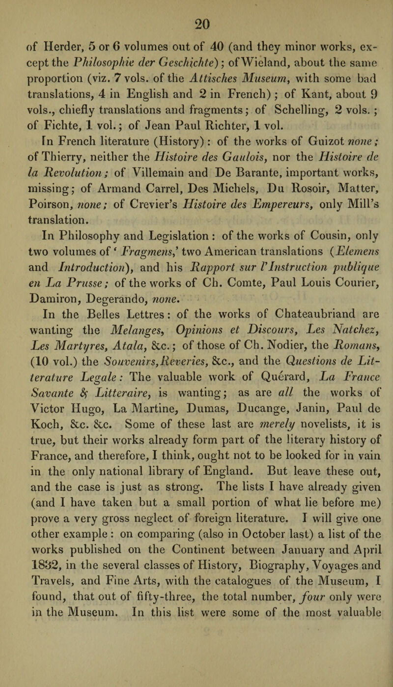 of Herder, 5 or 6 volumes out of 40 (and they minor works, ex¬ cept the Philosop/rie der Geschichte); of Wieland, about the same proportion (viz. 7 vols. of the Attisches Museum, with some bad translations, 4 in English and 2 in French); of Kant, about 9 vols., chiefly translations and fragments; of Schelling, 2 vols. ; of Fichte, 1 vol.; of Jean Paul Richter, 1 vol. In French literature (History): of the works of Guizot none; of Thierry, neither the Histoire des Gaulois, nor the Histoire de la Revolution; of Villemain and De Barante, important works, missing; of Armand Carrel, Des Michels, Du Rosoir, Matter, Poirson, none; of Crevier’s Histoire des Empereurs, only Mill’s translation. In Philosophy and Legislation : of the works of Cousin, only two volumes of ‘ Fragmenstwo American translations (Elemens and Introduction), and his Rapport sur VInstruction publique en La Prusse; of the works of Ch. Comte, Paul Louis Courier, Damiron, Degerando, none. In the Belles Lettres: of the works of Chateaubriand are wanting the Melanges, Opinions et Discours, Les Natchez, Les Martyres, Atala, 8cc.; of those of Ch. Nodier, the Romans, (10 vol.) the Souvenirs,Reveries, &c., and the Questions de Lit- terature Legale: The valuable work of Querard, La France Savante fy Litteraire, is wanting; as are all the works of Victor Hugo, La Martine, Dumas, Ducange, Janin, Paul de Koch, &c. &c. Some of these last are merely novelists, it is true, but their works already form part of the literary history of France, and therefore, I think, ought not to be looked for in vain in the only national library of England. But leave these out, and the case is just as strong. The lists I have already given (and I have taken but a small portion of what lie before me) prove a very gross neglect of foreign literature. I will give one other example : on comparing (also in October last) a list of the works published on the Continent between January and April 18&2, in the several classes of History, Biography, Voyages and Travels, and Fine Arts, with the catalogues of the Museum, I found, that out of fifty-three, the total number, four only were in the Museum. In this list were some of the most valuable