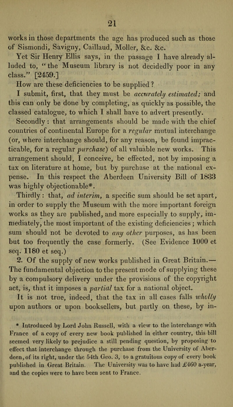 works in those departments the age has produced such as those of Sismondi, Savigny, Caillaud, Moller, &c. &c. Yet Sir Henry Ellis says, in the passage I have already al¬ luded to, “ the Museum library is not decidedly poor in any class.” [2459.] How are these deficiencies to be supplied ? I submit, first, that they must be accurately estimated; and this can only be done by completing, as quickly as possible, the classed catalogue, to which I shall have to advert presently. Secondly: that arrangements should be made with the chief countries of continental Europe for a regular mutual interchange (or, where interchange should, for any reason, be found imprac¬ ticable, for a regular purchase) of all valuable new works. This arrangement should, I conceive, be effected, not by imposing a tax on literature at home, but by purchase at the national ex¬ pense. In this respect the Aberdeen University Bill of 1833 was highly objectionable*. Thirdly : that, ad interim, a specific sum should be set apart, in order to supply the Museum with the more important foreign works as they are published, and more especially to supply, im¬ mediately, the most important of the existing deficiencies ; which sum should not be devoted to any other purposes, as has been but too frequently the case formerly. (See Evidence 1000 et seq. 1180 et seq.) 2. Of the supply of new works published in Great Britain.— The fundamental objection to the present mode of supplying these by a compulsory delivery under the provisions of the copyright act, is, that it imposes a partial tax for a national object. It is not true, indeed, that the tax in all cases falls wholly upon authors or upon booksellers, but partly on these, by in- ' , , * ,. * * , *. * Introduced by Lord John Russell, with a view to the interchange with France of a copy of every new book published in either country, this bill seemed very likely to prejudice a still pending question, by proposing to effect that interchange through the purchase from the University of Aber¬ deen, of its light, under the 54th Geo. 3, to a gratuitous copy of every book published in Great Britain. The University was to have had .£460 a-year, and the copies were to have been sent to France.