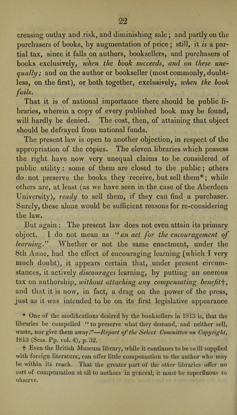 creasing outlay and risk, and diminishing sale; and partly on the purchasers of books, by augmentation of price ; still, it is a par¬ tial tax, since it falls on authors, booksellers, and purchasers of books exclusively, when the hook succeeds, and on these une¬ qually; and on the author or bookseller (most commonly, doubt¬ less, on the first), or both together, exclusively, when the hook fails. That it is of national importance there should be public li¬ braries, wherein a copy of every published book may be found, will hardly be denied. The cost, then, of attaining that object should be defrayed from national funds. The present law is open to another objection, in respect of the appropriation of the copies. The eleven libraries which possess the right have now very unequal claims to be considered of public utility: some of them are closed to the public; others do not preserve the books they receive, but sell them*; while others are, at least (as we have seen in the case of the Aberdeen University), ready to sell them, if they can find a purchaser. Surely, these alone would be sufficient reasons for re-considering the law. But again : The present law does not even attain its primary object. I do not mean as “an act for the encouragement of learningWhether or not the same enactment, under the 8th Anne, had the effect of encouraging learning (which I very much doubt), it appears certain that, under present circum¬ stances, it actively discourages learning, by putting an onerous tax on authorship, without attaching any compensating benefitf, and that it is now, in fact, a drag on the power of the press, just as it was intended to be on its first legislative appearance * One of the modifications desired by the booksellers in 1813 is, that the libraries be compelled “ to preserve what they demand, and neither sell, Avaste, nor give them away.”—Report of the Select Committee on Copyrighty 1813 (Sess. Pp. vol. A), p. 32. f Even the British Museum library, while it continues to be so ill supplied with foreign literature, can offer little compensation to the author who may be within its reach. That the greater part of the other libraries offer no sort of compensation at all to authors in general, it must be superfluous to observe.