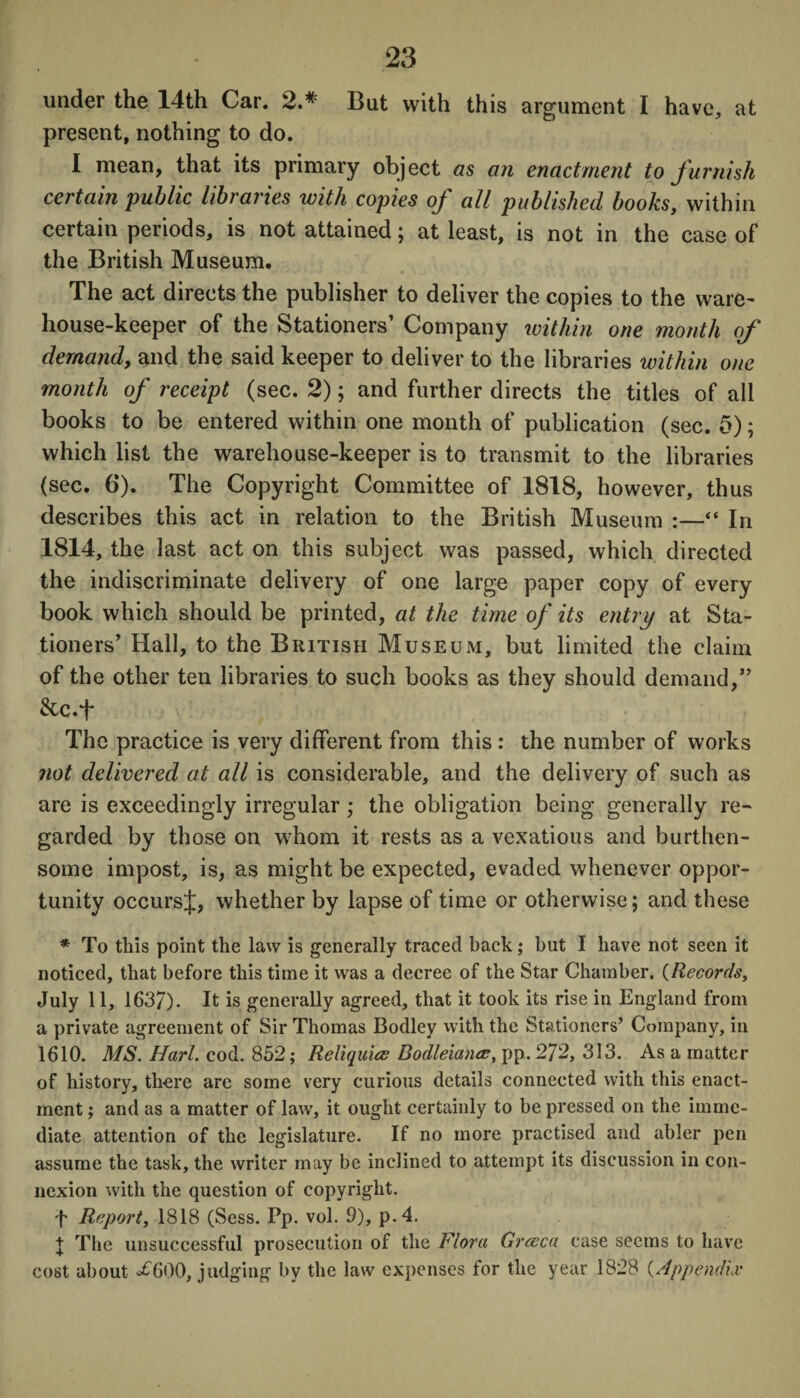 under the 14th Car. 2.# But with this argument I have, at present, nothing to do. I mean, that its primary object as an enactment to furnish certain public libraries with copies of all published books, within certain periods, is not attained; at least, is not in the case of the British Museum. The act directs the publisher to deliver the copies to the ware¬ house-keeper of the Stationers’ Company within one month of demand, and the said keeper to deliver to the libraries within one month of receipt (sec. 2); and further directs the titles of all books to be entered within one month of publication (sec. 5); which list the warehouse-keeper is to transmit to the libraries (sec. 6). The Copyright Committee of 1818, however, thus describes this act in relation to the British Museum :—“ In 1814, the last act on this subject was passed, which directed the indiscriminate delivery of one large paper copy of every book which should be printed, at the time of its entry at Sta¬ tioners’ Hall, to the British Museum, but limited the claim of the other ten libraries to such books as they should demand,” &c.f The practice is very different from this : the number of works not delivered at all is considerable, and the delivery of such as are is exceedingly irregular ; the obligation being generally re¬ garded by those on whom it rests as a vexatious and burthen- some impost, is, as might be expected, evaded whenever oppor¬ tunity occursj, whether by lapse of time or otherwise; and these * To this point the law is generally traced back; but I have not seen it noticed, that before this time it was a decree of the Star Chamber. (Records, July 11, 1637). It is generally agreed, that it took its rise in England from a private agreement of Sir Thomas Bodley with the Stationers’ Company, in 1610. MS. Hart. cod. 852; Reliquice Bodleianee, pp. 272, 313. As a matter of history, there arc some very curious details connected with this enact¬ ment ; and as a matter of law, it ought certainly to be pressed on the imme¬ diate attention of the legislature. If no more practised and abler pen assume the task, the writer may be inclined to attempt its discussion in con¬ nexion with the question of copyright. f Report, 1818 (Sess. Pp. vol. 9), p.4. | The unsuccessful prosecution of the Flora Greece case seems to have cost about *£6G0, judging by the law expenses for the year 1828 (Appendix