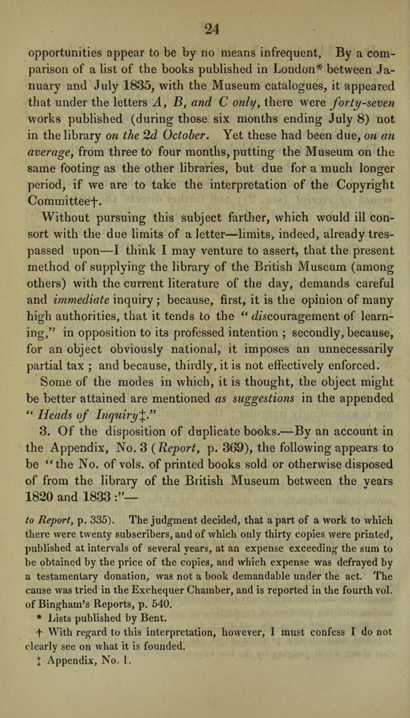 opportunities appear to be by no means infrequent. By a com¬ parison of a list of the books published in London* between Ja¬ nuary and July 1835, with the Museum catalogues, it appeared that under the letters A, B, and C only, there were forty-seven works published (during those six months ending July 8) not in the library on the 2d October. Yet these had been due, on an average, from three to four months, putting the Museum on the same footing as the other libraries, but due for a much longer period, if we are to take the interpretation of the Copyright Committee^. Without pursuing this subject farther, which would ill con¬ sort with the due limits of a letter—limits, indeed, already tres¬ passed upon—I think I may venture to assert, that the present method of supplying the library of the British Museum (among others) with the current literature of the day, demands careful and immediate inquiry ; because, first, it is the opinion of many high authorities, that it tends to the “ discouragement of learn¬ ing,” in opposition to its professed intention ; secondly, because, for an object obviously national, it imposes an unnecessarily partial tax ; and because, thirdly, it is not effectively enforced. Some of the modes in which, it is thought, the object might be better attained are mentioned as suggestions in the appended “ Heads of Inquiry J.” 3. Of the disposition of duplicate books.—By an account in the Appendix, No. 3 (Report, p. 369), the following appears to be “the No. of vols. of printed books sold or otherwise disposed of from the library of the British Museum between the years 1820 and 1833 to Report, p. 335). The judgment decided, that a part of a work to which there were twenty subscribers, and of which only thirty copies were printed, published at intervals of several years, at an expense exceeding the sum to be obtained by the price of the copies, and which expense was defrayed by a testamentary donation, was not a book demandable under the act. The cause was tried in the Exchequer Chamber, and is reported in the fourth vol. of Bingham’s Reports, p. 540. * Lists published by Bent. f With regard to this interpretation, however, I must confess I do not clearly see on what it is founded. X Appendix, No. 1.