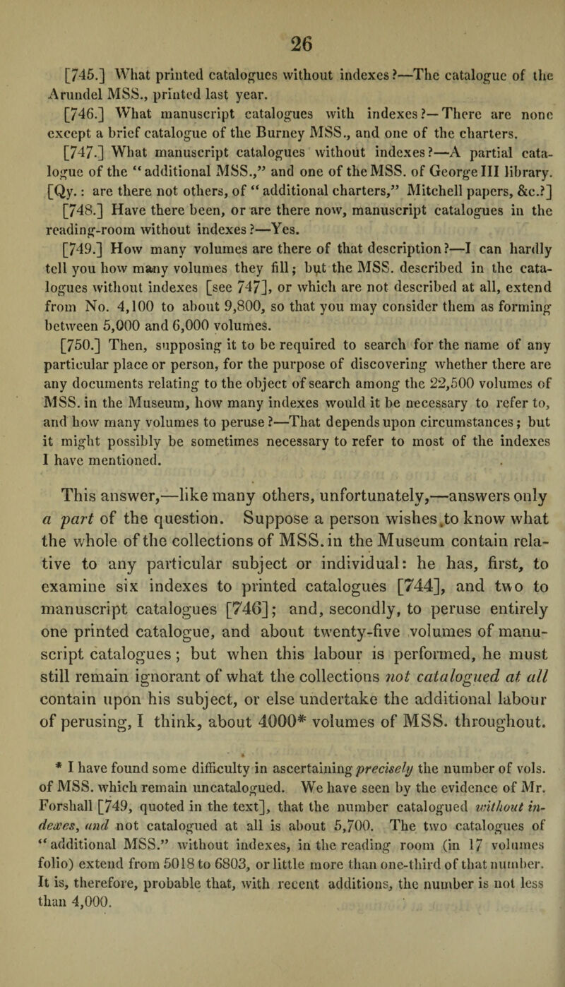 [745.] What printed catalogues without indexes ?—The catalogue of the Arundel MSS., printed last year. [746.] What manuscript catalogues with indexes ?—There are none except a brief catalogue of the Burney MSS., and one of the charters. [747.] What manuscript catalogues without indexes ?—A partial cata¬ logue of the “ additional MSS.,” and one of the MSS. of George III library. [Qy.: are there not others, of “ additional charters,” Mitchell papers, &c.?] [748.] Have there been, or are there now, manuscript catalogues in the reading-room without indexes?—Yes. [749.] How many volumes are there of that description ?—I can hardly tell you how many volumes they fill; but the MSS. described in the cata¬ logues without indexes [see 7472, or which are not described at all, extend from No. 4,100 to about 9,800, so that you may consider them as forming between 5,000 and 6,000 volumes. [750.] Then, supposing it to be required to search for the name of any particular place or person, for the purpose of discovering whether there are any documents relating to the object of search among the 22,500 volumes of MSS. in the Museum, how many indexes would it be necessary to refer to, and how many volumes to peruse?—That depends upon circumstances; but it might possibly be sometimes necessary to refer to most of the indexes 1 have mentioned. This answer,—like many others, unfortunately,—answers only a part of the question. Suppose a person wishes,to know what the whole of the collections of MSS. in the Museum contain rela¬ tive to any particular subject or individual: he has, first, to examine six indexes to printed catalogues [744], and two to manuscript catalogues [746]; and, secondly, to peruse entirely one printed catalogue, and about tw'enty-five volumes of manu¬ script catalogues; but when this labour is performed, he must still remain ignorant of what the collections not catalogued at all contain upon his subject, or else undertake the additional labour of perusing, I think, about 4000* volumes of MSS. throughout. * I have found some difficulty in ascertaining precisely the number of vols. of MSS. which remain uncatalogued. We have seen by the evidence of Mr. Forshall [749, quoted in the text], that the number catalogued vnthout in¬ dexes, and not catalogued at all is about 5,700. The two catalogues of “additional MSS.” without indexes, in the reading room (in 17 volumes folio) extend from 5018 to 6803, or little more than one-third of that number. It is, therefore, probable that, with recent additions, the number is not less than 4,000.