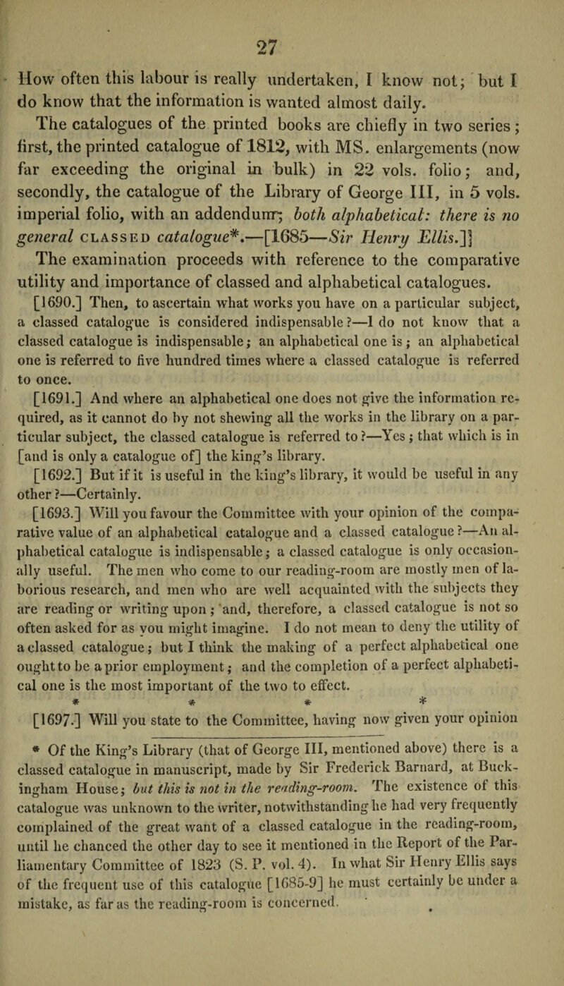 How often this labour is really undertaken, I know not; but I do know that the information is wanted almost daily. The catalogues of the printed books are chiefly in two series ; first, the printed catalogue of 1812, with MS. enlargements (now far exceeding the original in bulk) in 22 vols. folio; and, secondly, the catalogue of the Library of George III, in 5 vols. imperial folio, with an addendum; both alphabetical: there is no general classed catalogue—[1685—Sir Henry Ellis.~\] The examination proceeds with reference to the comparative utility and importance of classed and alphabetical catalogues. [1690.] Then, to ascertain what works you have on a particular subject, a classed catalogue is considered indispensable ?—1 do not know that a classed catalogue is indispensable; an alphabetical one is ; an alphabetical one is referred to five hundred times where a classed catalogue is referred to once. [1691.] And where an alphabetical one does not give the information re¬ quired, as it cannot do by not shewing all the works in the library on a par¬ ticular subject, the classed catalogue is referred to ?—Yes ; that which is in [and is only a catalogue of] the king’s library. [1692.] But if it is useful in the king’s library, it would be useful in any other ?—Certainly. [1693.] Will you favour the Committee with your opinion of the compa¬ rative value of an alphabetical catalogue and a classed catalogue ?—An al¬ phabetical catalogue is indispensable; a classed catalogue is only occasion¬ ally useful. The men who come to our reading-room are mostly men of la¬ borious research, and men who are well acquainted with the subjects they are reading or writing upon ; and, therefore, a classed catalogue is not so often asked for as you might imagine. I do not mean to deny the utility of a classed catalogue; but I think the making of a perfect alphabetical one ought to be a prior employment; and the completion of a perfect alphabeti¬ cal one is the most important of the two to effect. * * * * [1697.] Will you state to the Committee, having now given your opinion * Of the King’s Library (that of George III, mentioned above) there is a classed catalogue in manuscript, made by Sir Frederick Barnard, at Buck¬ ingham House; but this is not in the reading-room. The existence of this catalogue was unknown to the writer, notwithstanding he had very frequently complained of the great want of n classed catalogue in the reading-room, until he chanced the other day to see it mentioned in the Report of the Par¬ liamentary Committee of 1823 (S. P. vol. 4). In what Sir Henry Ellis says of the frequent use of this catalogue [1685-9] he must certainly be under a mistake, as far as the reading-room is concerned.