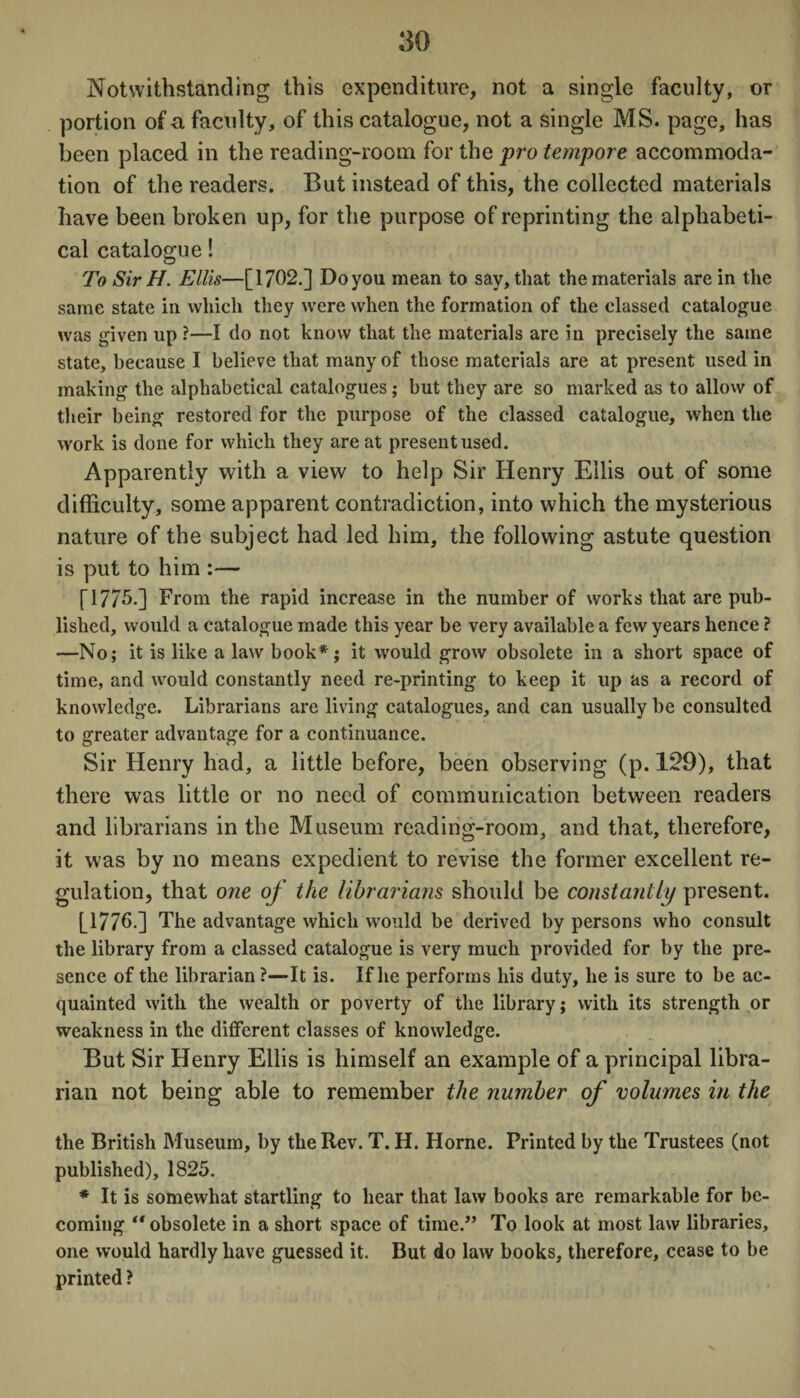 Notwithstanding this expenditure, not a single faculty, or portion of a faculty, of this catalogue, not a single MS. page, has been placed in the reading-room for the pro tempore accommoda¬ tion of the readers. But instead of this, the collected materials have been broken up, for the purpose of reprinting the alphabeti¬ cal catalogue! To Sir H. Ellis—[1702.] Doyou mean to say, that the materials are in the same state in which they were when the formation of the classed catalogue was given up ?—I do not know that the materials are in precisely the same state, because I believe that many of those materials are at present used in making the alphabetical catalogues; but they are so marked as to allow of their being restored for the purpose of the classed catalogue, when the work is done for which they are at present used. Apparently with a view to help Sir Henry Ellis out of some difficulty, some apparent contradiction, into which the mysterious nature of the subject had led him, the following astute question is put to him :— [17/5.] From the rapid increase in the number of works that are pub¬ lished, would a catalogue made this year be very available a few years hence ? —No; it is like a law book*; it would grow obsolete in a short space of time, and would constantly need re-printing to keep it up as a record of knowledge. Librarians are living catalogues, and can usually be consulted to greater advantage for a continuance. Sir Henry had, a little before, been observing (p. 129), that there was little or no need of communication between readers and librarians in the Museum reading-room, and that, therefore, it was by no means expedient to revise the former excellent re¬ gulation, that one of the librarians should be constantly present. [1776.] The advantage which would be derived by persons who consult the library from a classed catalogue is very much provided for by the pre¬ sence of the librarian ?—It is. If he performs his duty, he is sure to be ac¬ quainted with the wealth or poverty of the library; with its strength or weakness in the different classes of knowledge. But Sir Henry Ellis is himself an example of a principal libra¬ rian not being able to remember the number of volumes in the the British Museum, by the Rev. T. H. Horne. Printed by the Trustees (not published), 1825. * It is somewhat startling to hear that law books are remarkable for be¬ coming “ obsolete in a short space of time.” To look at most law libraries, one would hardly have guessed it. But do law books, therefore, cease to be printed ?