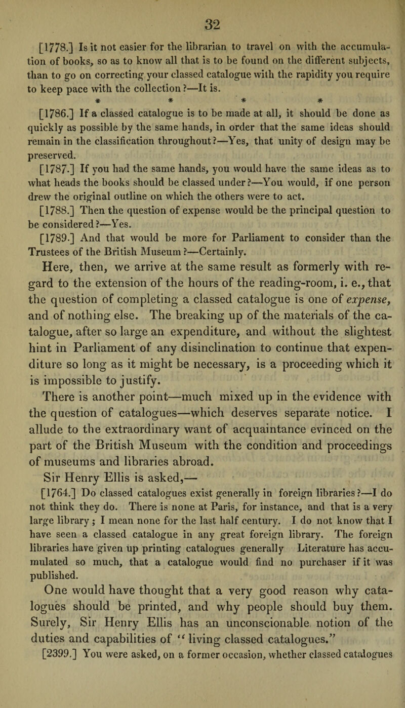 [1778.] Is it not easier for the librarian to travel on with the accumula¬ tion of books, so as to know all that is to be found on the different subjects, than to go on correcting your classed catalogue with the rapidity you require to keep pace with the collection ?—It is. * * * * [1786.] If a classed catalogue is to be made at all, it should be done as quickly as possible by the same hands, in order that the same ideas should remain in the classification throughout?—Yes, that unity of design may be preserved. [1787-] If you had the same hands, you would have the same ideas as to what heads the books should be classed under?—You would, if one person drew the original outline on which the others were to act. [1788.] Then the question of expense would be the principal question to be considered?—Yes. [1789.] And that would be more for Parliament to consider than the Trustees of the British Museum ?—Certainly. Here, then, we arrive at the same result as formerly with re¬ gard to the extension of the hours of the reading-room, i. e.,that the question of completing a classed catalogue is one of expense, and of nothing else. The breaking up of the materials of the ca¬ talogue, after so large an expenditure, and without the slightest hint in Parliament of any disinclination to continue that expen¬ diture so long as it might be necessary, is a proceeding which it is impossible to justify. There is another point—much mixed up in the evidence with the question of catalogues—which deserves separate notice. I allude to the extraordinary want of acquaintance evinced on the part of the British Museum with the condition and proceedings of museums and libraries abroad. Sir Henry Ellis is asked,— [1764.] Do classed catalogues exist generally in foreign libraries?—I do not think they do. There is none at Paris, for instance, and that is a very large library ; I mean none for the last half century. I do not know that I have seen a classed catalogue in any great foreign library. The foreign libraries have given up printing catalogues generally Literature has accu¬ mulated so much, that a catalogue would find no purchaser if it was published. One would have thought that a very good reason why cata¬ logues should be printed, and why people should buy them. Surely, Sir Henry Ellis has an unconscionable notion of the duties and capabilities of “ living classed catalogues/7 [2399,] You were asked, on a former occasion, whether classed catalogues