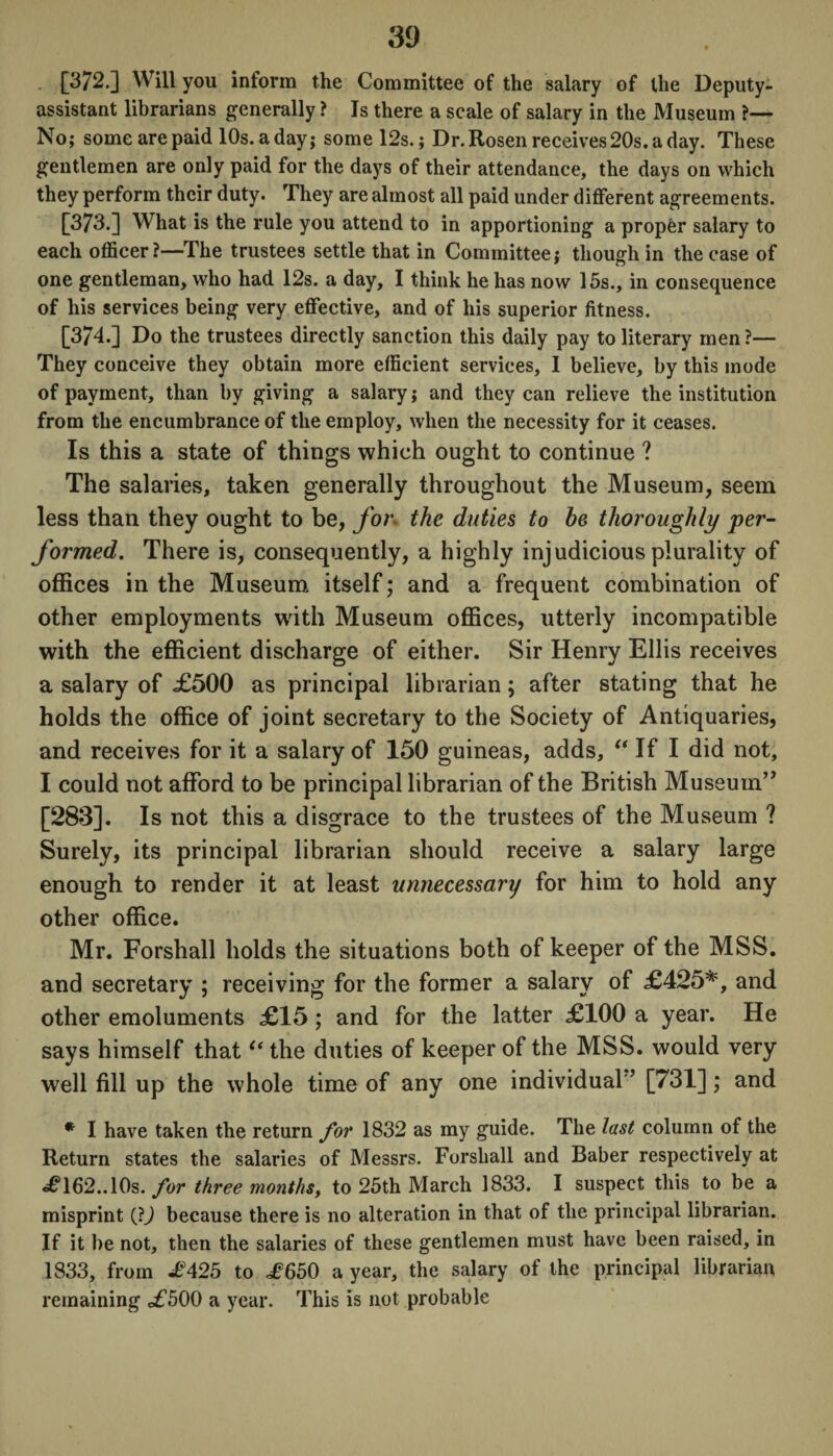 [372.] Will you inform the Committee of the salary of the Deputy- assistant librarians generally ? Is there a scale of salary in the Museum ?— No; some are paid 10s. a day; some 12s.; Dr. Rosen receives 20s. a day. These gentlemen are only paid for the days of their attendance, the days on which they perform their duty. They are almost all paid under different agreements. [373.] What is the rule you attend to in apportioning a proper salary to each officer?—The trustees settle that in Committee; though in the case of one gentleman, who had 12s. a day, I think he has now 15s., in consequence of his services being very effective, and of his superior fitness. [374.] Do the trustees directly sanction this daily pay to literary men?— They conceive they obtain more efficient services, I believe, by this inode of payment, than by giving a salary; and they can relieve the institution from the encumbrance of the employ, when the necessity for it ceases. Is this a state of things which ought to continue ? The salaries, taken generally throughout the Museum, seem less than they ought to be, for. the duties to he thoroughly per¬ formed. There is, consequently, a highly injudicious plurality of offices in the Museum itself; and a frequent combination of other employments with Museum offices, utterly incompatible with the efficient discharge of either. Sir Henry Ellis receives a salary of £500 as principal librarian; after stating that he holds the office of joint secretary to the Society of Antiquaries, and receives for it a salary of 150 guineas, adds, “ If I did not, I could not afford to be principal librarian of the British Museum’7 [283]. Is not this a disgrace to the trustees of the Museum ? Surely, its principal librarian should receive a salary large enough to render it at least unnecessary for him to hold any other office. Mr. Forshall holds the situations both of keeper of the MSS. and secretary ; receiving for the former a salary of £425*, and other emoluments £15 ; and for the latter £100 a year. He says himself that “ the duties of keeper of the MSS. would very well fill up the whole time of any one individual'’ [731]; and * I have taken the return for 1832 as my guide. The last column of the Return states the salaries of Messrs. Forshall and Baber respectively at £162..10s. for three months, to 25th March 1833. I suspect this to be a misprint (JJ because there is no alteration in that of the principal librarian. If it be not, then the salaries of these gentlemen must have been raised, in 1833, from £425 to £650 a year, the salary of the principal librarian remaining £500 a year. This is not probable