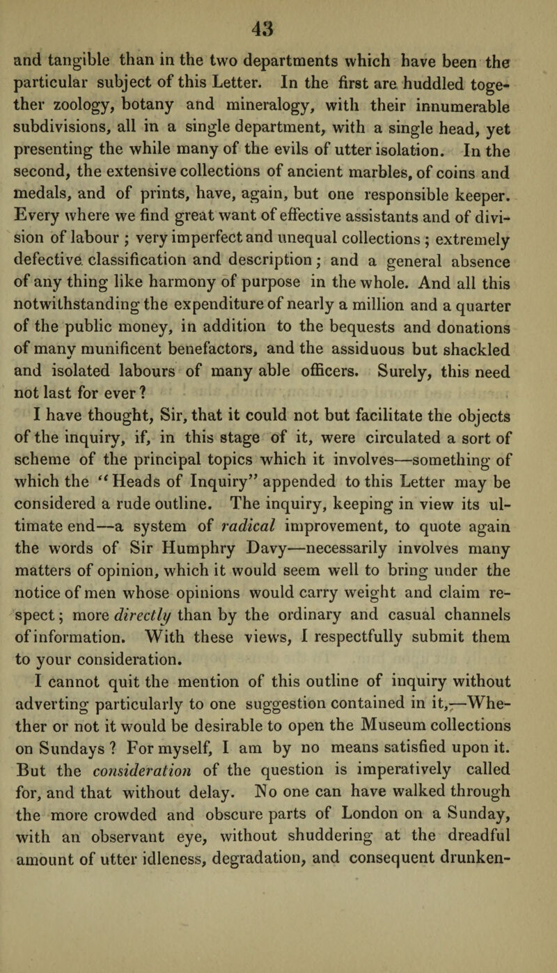 and tangible than in the two departments which have been the particular subject of this Letter. In the first are huddled toge¬ ther zoology, botany and mineralogy, with their innumerable subdivisions, all in a single department, with a single head, yet presenting the while many of the evils of utter isolation. In the second, the extensive collections of ancient marbles, of coins and medals, and of prints, have, again, but one responsible keeper. Every where we find great want of effective assistants and of divi¬ sion of labour ; very imperfect and unequal collections ; extremely defective, classification and description; and a general absence of any thing like harmony of purpose in the whole. And all this notwithstanding the expenditure of nearly a million and a quarter of the public money, in addition to the bequests and donations of many munificent benefactors, and the assiduous but shackled and isolated labours of many able officers. Surely, this need not last for ever ? I have thought, Sir, that it could not but facilitate the objects of the inquiry, if, in this stage of it, were circulated a sort of scheme of the principal topics which it involves—something of which the “ Heads of Inquiry” appended to this Letter may be considered a rude outline. The inquiry, keeping in view its ul¬ timate end—a system of radical improvement, to quote again the words of Sir Humphry Davy—necessarily involves many matters of opinion, which it would seem well to bring under the notice of men whose opinions would carry weight and claim re¬ spect ; more directly than by the ordinary and casual channels of information. With these views, I respectfully submit them to your consideration. I cannot quit the mention of this outline of inquiry without adverting particularly to one suggestion contained in it,—Whe¬ ther or not it would be desirable to open the Museum collections on Sundays ? For myself, I am by no means satisfied upon it. But the consideration of the question is imperatively called for, and that without delay. No one can have walked through the more crowded and obscure parts of London on a Sunday, with an observant eye, without shuddering at the dreadful amount of utter idleness, degradation, and consequent drunken-