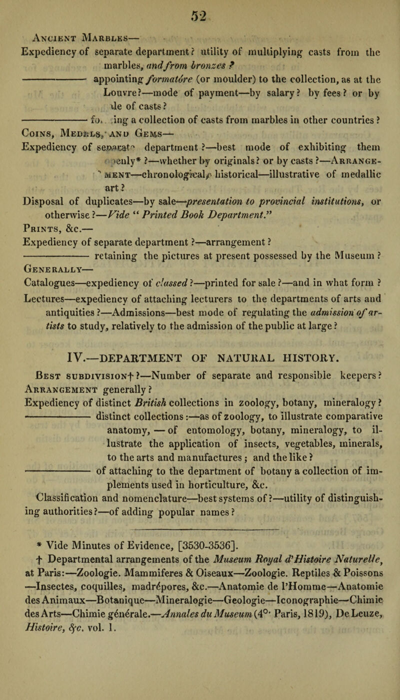 Ancient Marbles— Expediency of separate department? utility of multiplying casts from the marbles, andfrom bronzes ? -appointing formature (or moulder) to the collection, as at the Louvre?—mode of payment—by salary? by fees ? or by x\e of casts? -Ll .ing a collection of casts from marbles in other countries ? Coins, Me dlls/and Gems— Expediency of se.PAcat'' department ?—best mode of exhibiting them enly* ?—whether by originals? or by casts ?—Arrange- ment—chronological/' historical—illustrative of medallic art ? Disposal of duplicates—by sale—presentation to provincial institutions, or otherwise ?—Vide “ Printed Book Department Prints, &c.— Expediency of separate department ?—arrangement ? - retaining the pictures at present possessed by the Museum ? Generally— Catalogues—expediency of classed ?—printed for sale ?—and in what form ? Lectures—expediency of attaching lecturers to the departments of arts and antiquities?—Admissions—best mode of regulating the admission of ar¬ tists to study, relatively to the admission of the public at large? IV.—DEPARTMENT OF NATURAL HISTORY. Best suBDivisioNf ?—Number of separate and responsible keepers? Arrangement generally? Expediency of distinct British collections in zoology, botany, mineralogy ? -- distinct collections:—as of zoology, to illustrate comparative anatomy, — of entomology, botany, mineralogy, to il¬ lustrate the application of insects, vegetables, minerals, to the arts and manufactures ; and the like ? - of attaching to the department of botany a collection of im¬ plements used in horticulture, &c. Classification and nomenclature—best systems of?—utility of distinguish¬ ing authorities ?—of adding popular names? * Vide Minutes of Evidence, [3530-3536]. f Departmental arrangements of the Museum Royal d'Histoire Naturelle, at Paris:—Zoologie. Mammiferes & Oiseaux—Zoologie. Reptiles & Poissons —Insectes, coquilles, madrepores, &c.—Anatomie de l’Homme—Anatomie des Animaux—Botanique—Mineralogie—Geologie—Iconographie—Chimie desArts—Chimieg6n4rale.—Annates du Museum (4°* Paris, 1819), DeLeuze, Histoire, Sfc. vol. 1.