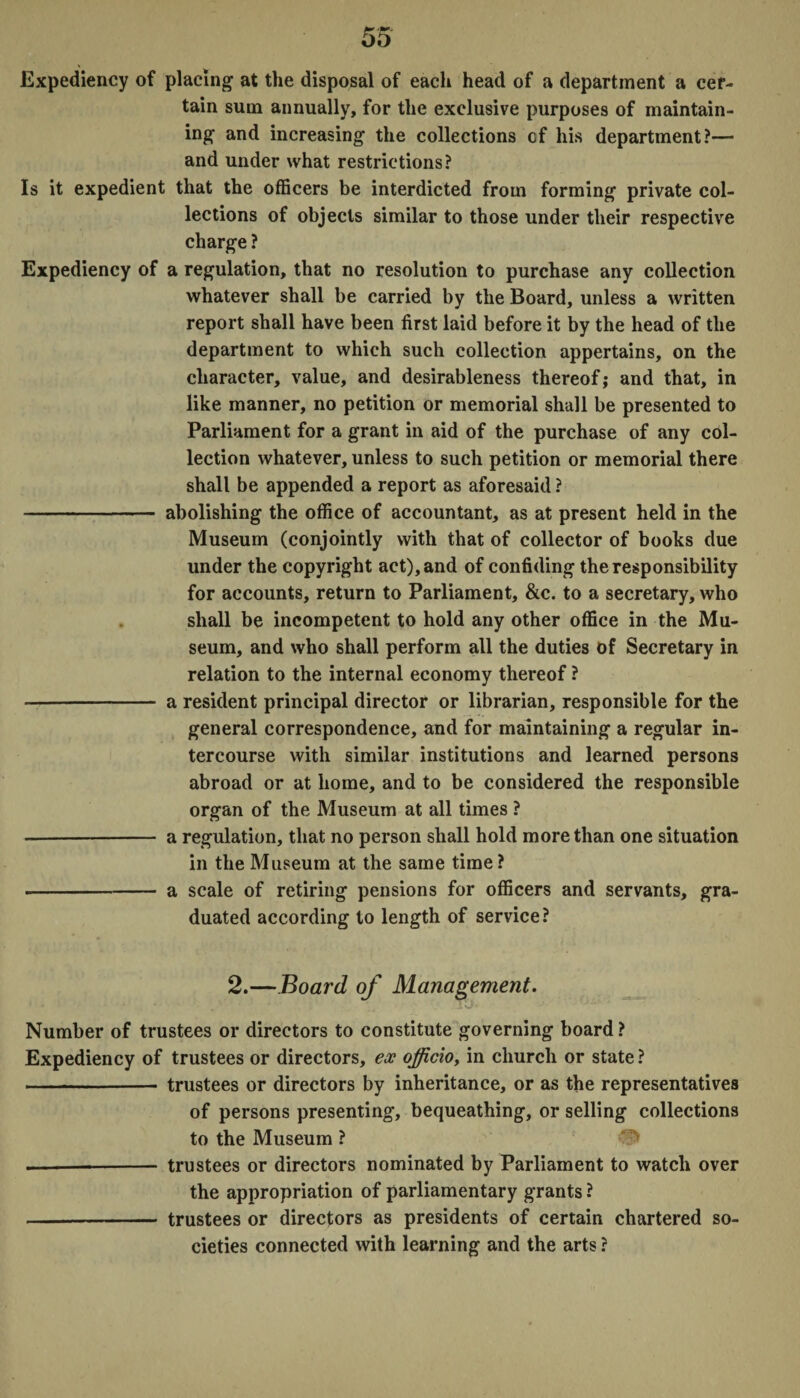 Expediency of placing at the disposal of each head of a department a cer¬ tain sum annually, for the exclusive purposes of maintain¬ ing and increasing the collections cf his department?— and under what restrictions? Is it expedient that the officers be interdicted from forming private col¬ lections of objects similar to those under their respective charge ? Expediency of a regulation, that no resolution to purchase any collection whatever shall be carried by the Board, unless a written report shall have been first laid before it by the head of the department to which such collection appertains, on the character, value, and desirableness thereof; and that, in like manner, no petition or memorial shall be presented to Parliament for a grant in aid of the purchase of any col¬ lection whatever, unless to such petition or memorial there shall be appended a report as aforesaid ? - abolishing the office of accountant, as at present held in the Museum (conjointly with that of collector of books due under the copyright act), and of confiding the responsibility for accounts, return to Parliament, &c. to a secretary, who shall be incompetent to hold any other office in the Mu¬ seum, and who shall perform all the duties of Secretary in relation to the internal economy thereof ? - a resident principal director or librarian, responsible for the general correspondence, and for maintaining a regular in¬ tercourse with similar institutions and learned persons abroad or at home, and to be considered the responsible organ of the Museum at all times ? - a regulation, that no person shall hold more than one situation in the Museum at the same time ? - a scale of retiring pensions for officers and servants, gra¬ duated according to length of service? 2.—Board of Management. Number of trustees or directors to constitute governing board ? Expediency of trustees or directors, ex officio, in church or state? - trustees or directors by inheritance, or as the representatives of persons presenting, bequeathing, or selling collections to the Museum ? —-- trustees or directors nominated by Parliament to watch over the appropriation of parliamentary grants ? -- trustees or directors as presidents of certain chartered so¬ cieties connected with learning and the arts ?