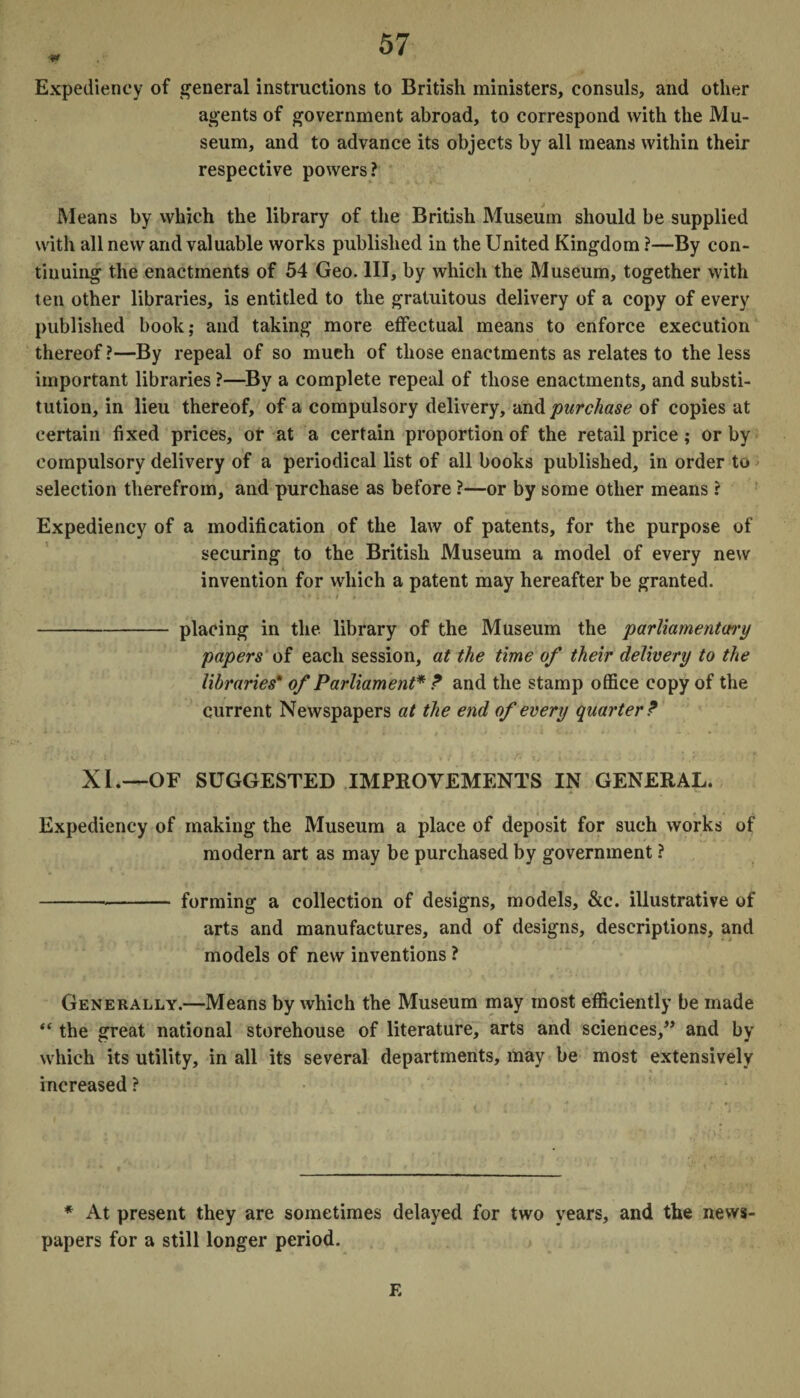 Expediency of general instructions to British ministers, consuls, and other agents of government abroad, to correspond with the Mu¬ seum, and to advance its objects by all means within their respective powers? Means by which the library of the British Museum should be supplied with all new and valuable works published in the United Kingdom ?—By con¬ tinuing the enactments of 54 Geo. Ill, by which the Museum, together with ten other libraries, is entitled to the gratuitous delivery of a copy of every published book; and taking more effectual means to enforce execution thereof ?—By repeal of so much of those enactments as relates to the less important libraries ?—By a complete repeal of those enactments, and substi¬ tution, in lieu thereof, of a compulsory delivery, and purchase of copies at certain fixed prices, or at a certain proportion of the retail price; or by compulsory delivery of a periodical list of all books published, in order to selection therefrom, and purchase as before ?—or by some other means ? Expediency of a modification of the law of patents, for the purpose of securing to the British Museum a model of every new invention for which a patent may hereafter be granted. -placing in the library of the Museum the parliamentary papers of each session, at the time of their delivery to the libraries* of Parliament* ? and the stamp office copy of the current Newspapers at the end of every quarter ? XI.—OF SUGGESTED IMPROVEMENTS IN GENERAL. Expediency of making the Museum a place of deposit for such works of modern art as may be purchased by government ? -„- forming a collection of designs, models, &c. illustrative of arts and manufactures, and of designs, descriptions, and models of new inventions ? Generally.—Means by which the Museum may most efficiently be made “ the great national storehouse of literature, arts and sciences,” and by which its utility, in all its several departments, may be most extensively increased ? * At present they are sometimes delayed for two years, and the news¬ papers for a still longer period. E