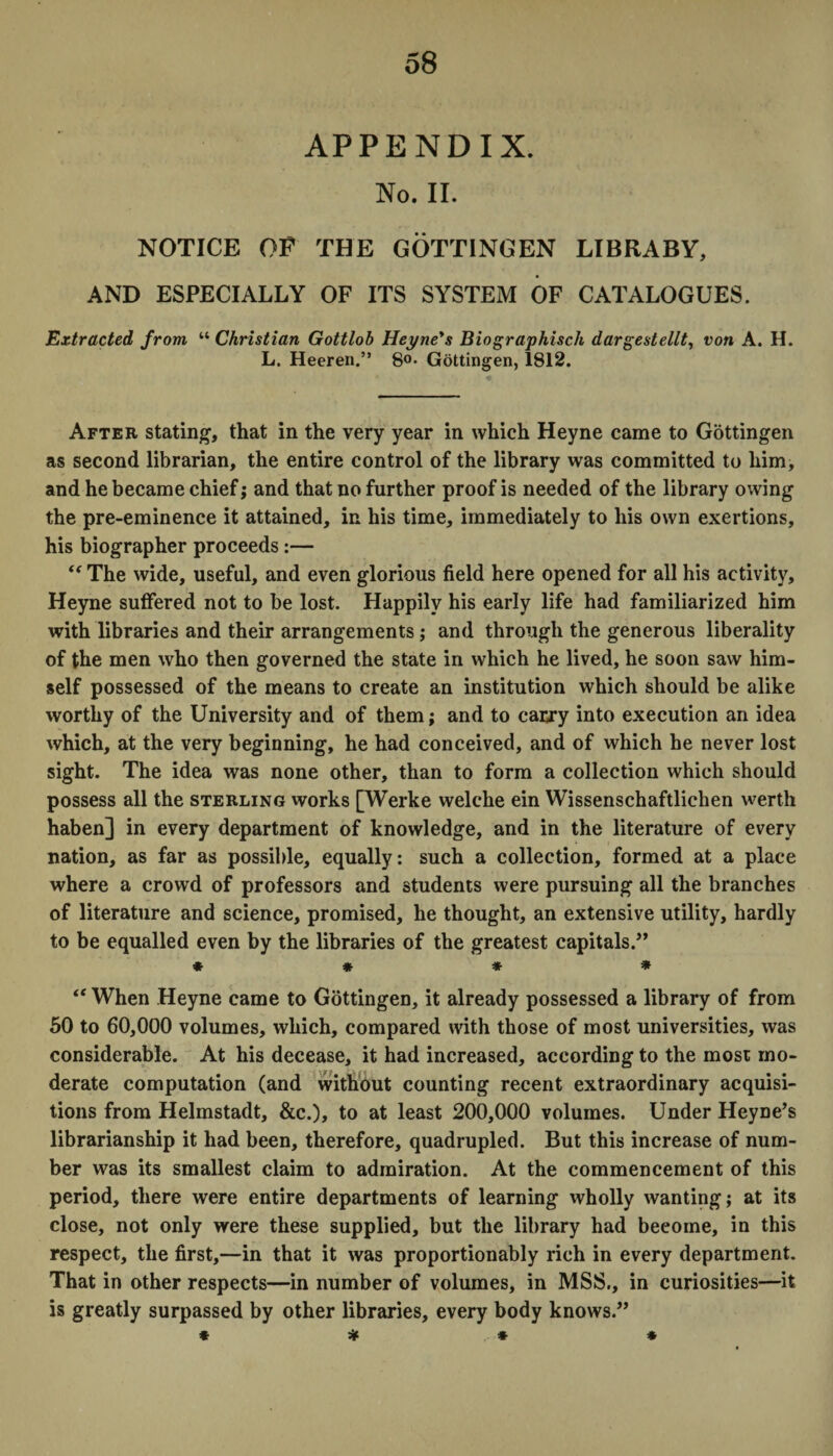 APPENDIX. No. II. NOTICE OF THE GOTTINGEN LIBRABY, AND ESPECIALLY OF ITS SYSTEM OF CATALOGUES. Extracted from “ Christian Gottlob Heyne's Biographisch dargestellt, von A. H. L. Heeren.” 8°- Gottingen, 1812. After stating, that in the very year in which Heyne came to Gottingen as second librarian, the entire control of the library was committed to him, and he became chief; and that no further proof is needed of the library owing the pre-eminence it attained, in his time, immediately to his own exertions, his biographer proceeds:— The wide, useful, and even glorious field here opened for all his activity, Heyne suffered not to be lost. Happily his early life had familiarized him with libraries and their arrangements; and through the generous liberality of the men who then governed the state in which he lived, he soon saw him¬ self possessed of the means to create an institution which should be alike worthy of the University and of them; and to carry into execution an idea which, at the very beginning, he had conceived, and of which he never lost sight. The idea was none other, than to form a collection which should possess all the sterling works [Werke welche ein Wissenschaftlichen werth haben] in every department of knowledge, and in the literature of every nation, as far as possible, equally: such a collection, formed at a place where a crowd of professors and students were pursuing all the branches of literature and science, promised, he thought, an extensive utility, hardly to be equalled even by the libraries of the greatest capitals.” * * * * “ When Heyne came to Gottingen, it already possessed a library of from 50 to 60,000 volumes, which, compared with those of most universities, was considerable. At his decease, it had increased, according to the most mo¬ derate computation (and without counting recent extraordinary acquisi¬ tions from Helmstadt, &c.), to at least 200,000 volumes. Under Heyne’s librarianship it had been, therefore, quadrupled. But this increase of num¬ ber was its smallest claim to admiration. At the commencement of this period, there were entire departments of learning wholly wanting; at its close, not only were these supplied, but the library had become, in this respect, the first,—in that it was proportionably rich in every department. That in other respects—in number of volumes, in MSS., in curiosities—it is greatly surpassed by other libraries, every body knows.” * * * *