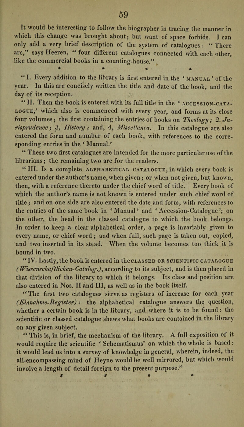 It would be interesting to follow the biographer in tracing the manner in which this change was brought about; but want of space forbids. I can only add a very brief description of the system of catalogues: “ There are,” says Heeren, “ four different catalogues connected with each other, like the commercial books in a counting-house.” * * * * “ I. Every addition to the library is first entered in the 4 manual ’ of the year. In this are concisely written the title and date of the book, and the day of its reception. “ II. Then the book is entered with its full title in the ‘ accession-cata¬ logue/ which also is commenced with every year, and forms at its close four volumes; the first containing the entries of books on Theology ; 2. Ju¬ risprudence; 3, History ; and, 4, Miscellanea. In this catalogue are also entered the form and number of each book, with references to the corre¬ sponding entries in the ‘ Manual/ “ These two first catalogues are intended for the more particular use of the librarians; the remaining two are for the readers. “ III. Is a complete alphabetical catalogue, in which every book is entered under the author’s name, when given; or when not given, but known, then, with a reference thereto under the chief word of title. Every book of which the author’s name is not known is entered under such chief word of title; and on one side are also entered the date and form, with references to the entries of the same book in ‘ Manual’ and ‘Accession-Catalogue’; on the other, the head in the classed catalogue to which the book belongs. In order to keep a clear alphabetical order, a page is invariably given to every name, or chief word ; and when full, such page is taken out, copied, and two inserted in its stead. When the volume becomes too thick it is bound in two. “IV. Lastly, the book is entered in the classed or scientific catalogue (Wissenschaftlichen-Catalog.), according to its subject, and is then placed in that division of the library to which it belongs. Its class and position are also entered in Nos. II and III, as well as in the book itself. “The first two catalogues serve as registers of increase for each year (Einnahme-Register) : the alphabetical catalogue answers the question, whether a certain book is in the library, and where it is to be found : the scientific or classed catalogue shews what books are contained in the library on any given subject. “ This is, in brief, the mechanism of the library. A full exposition of it would require the scientific ‘ Schematismus’ on which the whole is based : it would lead us into a survey of knowledge in general, wherein, indeed, the all-encompassing mind of Heyne would be well mirrored, but which would involve a length of detail foreign to the present purpose.” * * # *