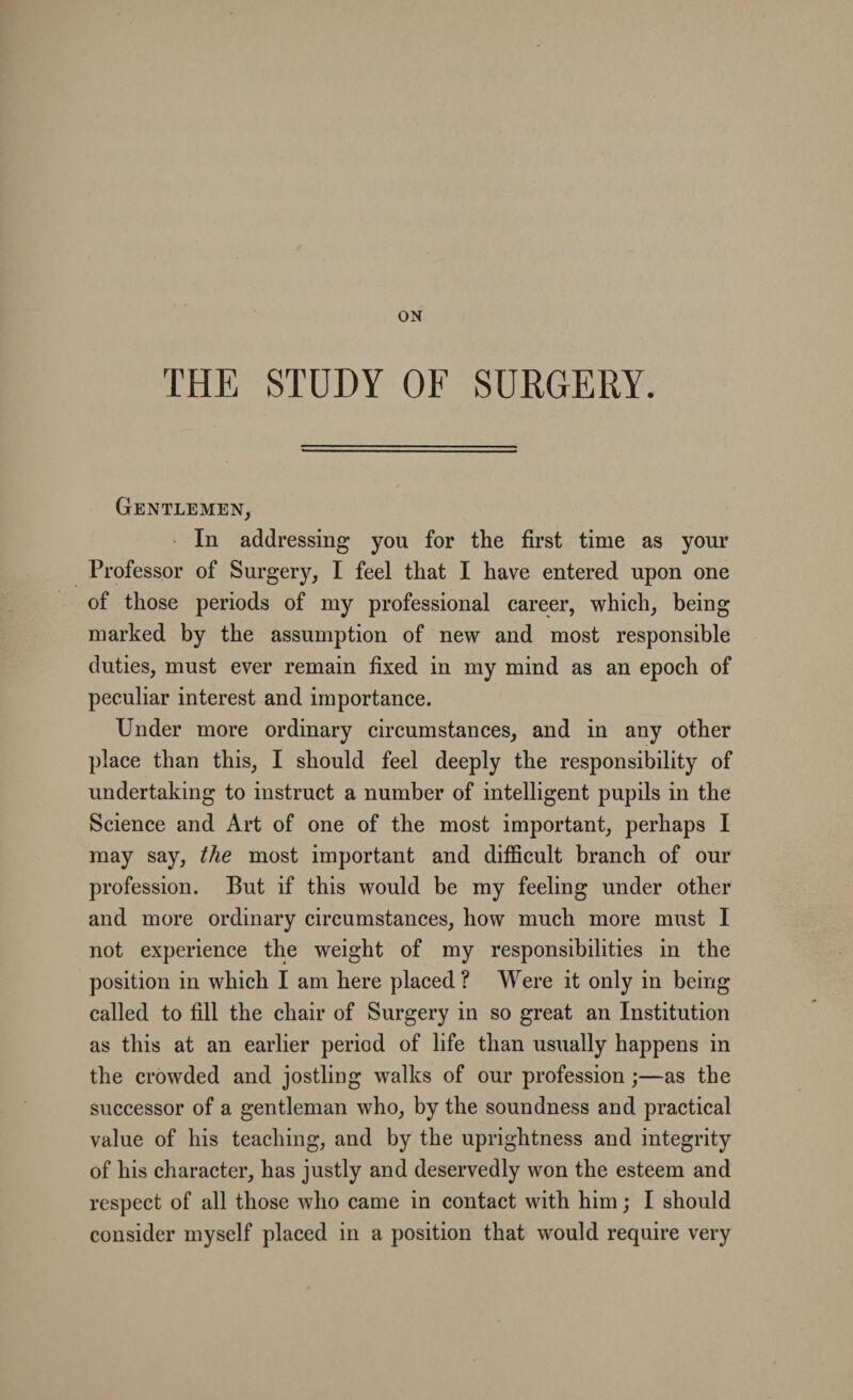 ON THE STUDY OF SURGERY. Gentlemen, In addressing you for the first time as your Professor of Surgery, I feel that I have entered upon one of those periods of my professional career, which, being marked by the assumption of new and most responsible duties, must ever remain fixed in my mind as an epoch of peculiar interest and importance. Under more ordinary circumstances, and in any other place than this, I should feel deeply the responsibility of undertaking to instruct a number of intelligent pupils in the Science and Art of one of the most important, perhaps I may say, the most important and difficult branch of our profession. But if this would be my feeling under other and more ordinary circumstances, how much more must I not experience the weight of my responsibilities in the position in which I am here placed ? Were it only in being called to fill the chair of Surgery in so great an Institution as this at an earlier period of life than usually happens in the crowded and jostling walks of our profession;—as the successor of a gentleman who, by the soundness and practical value of his teaching, and by the uprightness and integrity of his character, has justly and deservedly won the esteem and respect of all those who came in contact with him; I should consider myself placed in a position that would require very