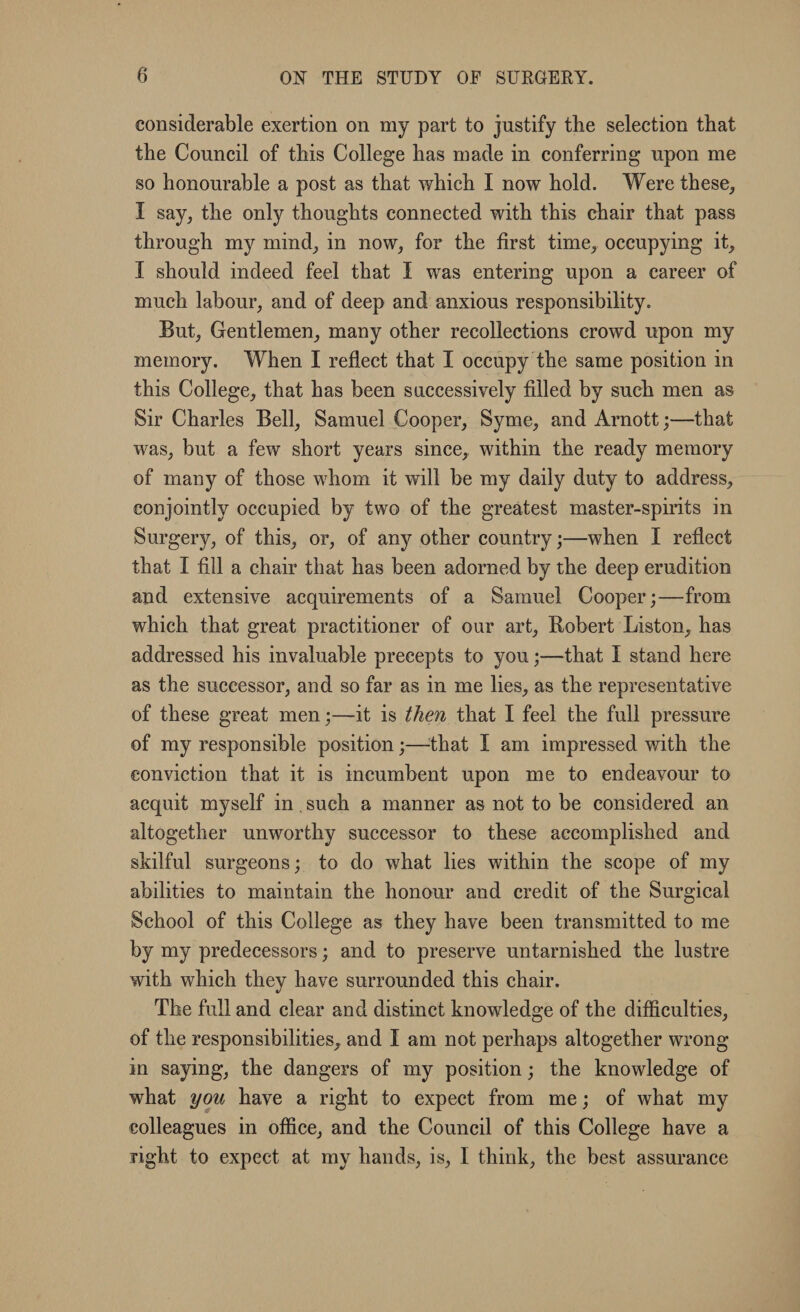 considerable exertion on my part to justify the selection that the Council of this College has made in conferring upon me so honourable a post as that which I now hold. Were these, I say, the only thoughts connected with this chair that pass through my mind, in now, for the first time, occupying it, I should indeed feel that I was entering upon a career of much labour, and of deep and anxious responsibility. But, Gentlemen, many other recollections crowd upon my memory. When I reflect that I occupy the same position in this College, that has been successively fdled by such men as Sir Charles Bell, Samuel Cooper, Syme, and Arnott;—that was, but a few short years since, within the ready memory of many of those whom it will be my daily duty to address, conjointly occupied by two of the greatest master-spirits in Surgery, of this, or, of any other country;—when I reflect that I fill a chair that has been adorned by the deep erudition and extensive acquirements of a Samuel Cooper;—from which that great practitioner of our art, Robert Liston, has addressed his invaluable precepts to you;—that I stand here as the successor, and so far as in me lies, as the representative of these great men;—it is then that I feel the full pressure of my responsible position;—that I am impressed with the conviction that it is incumbent upon me to endeavour to acquit myself in such a manner as not to be considered an altogether unworthy successor to these accomplished and skilful surgeons; to do what lies within the scope of my abilities to maintain the honour and credit of the Surgical School of this College as they have been transmitted to me by my predecessors; and to preserve untarnished the lustre with which they have surrounded this chair. The full and clear and distinct knowledge of the difficulties, of the responsibilities, and I am not perhaps altogether wrong in saying, the dangers of my position; the knowledge of what you have a right to expect from me; of what my colleagues in office, and the Council of this College have a right to expect at my hands, is, I think, the best assurance