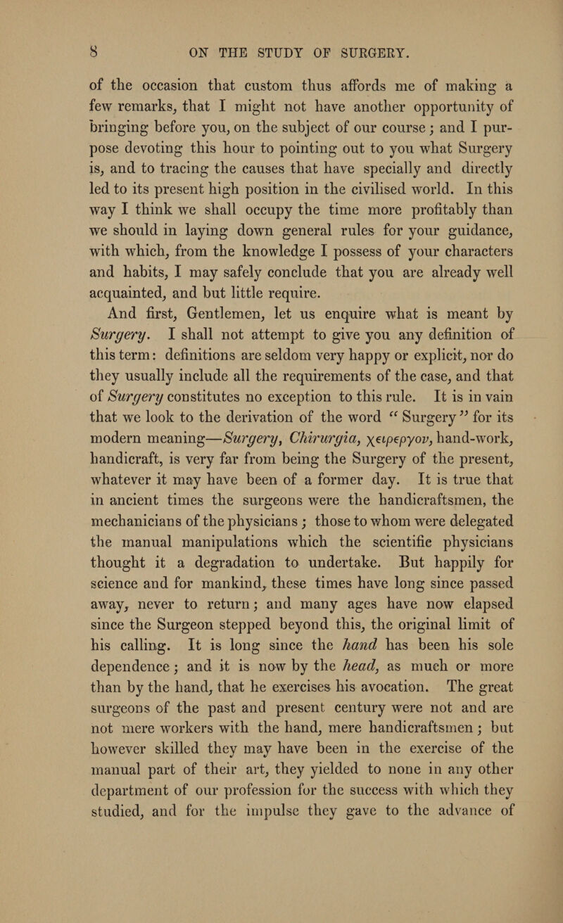 of the occasion that custom thus affords me of making a few remarks, that I might not have another opportunity of bringing before you, on the subject of our course; and I pur¬ pose devoting this hour to pointing out to you what Surgery is, and to tracing the causes that have specially and directly led to its present high position in the civilised world. In this way I think we shall occupy the time more profitably than we should in laying down general rules for your guidance, with which, from the knowledge I possess of your characters and habits, I may safely conclude that you are already well acquainted, and but little require. And first, Gentlemen, let us enquire what is meant by Surgery. I shall not attempt to give you any definition of this term: definitions are seldom very happy or explicit, nor do they usually include all the requirements of the case, and that of Surgery constitutes no exception to this rule. It is in vain that we look to the derivation of the word “ Surgery ” for its modern meaning—Surgery, Chirurgia, yeipepyov, hand-work, handicraft, is very far from being the Surgery of the present, whatever it may have been of a former day. It is true that in ancient times the surgeons were the handicraftsmen, the mechanicians of the physicians ; those to whom were delegated the manual manipulations which the scientific physicians thought it a degradation to undertake. But happily for science and for mankind, these times have long since passed away, never to return; and many ages have now elapsed since the Surgeon stepped beyond this, the original limit of his calling. It is long since the hand has been his sole dependence; and it is now by the head, as much or more than by the hand, that he exercises his avocation. The great surgeons of the past and present century were not and are not mere workers with the hand, mere handicraftsmen; but however skilled they may have been in the exercise of the manual part of their art, they yielded to none in any other department of our profession for the success with which they studied, and for the impulse they gave to the advance of