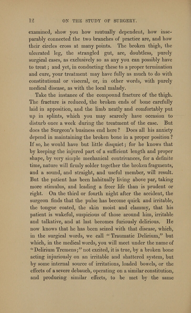 -L <v examined, show you how mutually dependent; how inse¬ parably connected the two branches of practice are, and how their circles cross at many points. The broken thigh; the ulcerated leg, the strangled gut, are, doubtless, purely surgical cases, as exclusively so as any you can possibly have to treat; and yet, in conducting these to a proper termination and cure, your treatment may have fully as much to do with constitutional or visceral, or, in other words, with purely medical disease, as with the local malady. Take the instance of the compound fracture of the thigh. The fracture is reduced, the broken ends of bone carefully laid in apposition, and the limb neatly and comfortably put up in splints, which you may scarcely have occasion to disturb once a week during the treatment of the case. But does the Surgeon’s business end here ? Does all his anxiety depend in maintaining the broken bone in a proper position ? If so, he would have but little disquiet; for he knows that by keeping the injured part of a sufficient length and proper shape, by very simple mechanical contrivances, for a definite time, nature will firmly solder together the broken fragments, and a sound, and straight, and useful member, will result. But the patient has been habitually living above par, taking more stimulus, and leading a freer life than is prudent or right. On the third or fourth night after the accident, the surgeon finds that the pulse has become quick and irritable, the tongue coated, the skin moist and clammy, that his patient is wakeful, suspicious of those around him, irritable and talkative, and at last becomes furiously delirious. He now knows that he has been seized with that disease, which, in the surgical words, we call “ Traumatic Delirium,” but which, in the medical words, you will meet under the name of “Delirium Tremens;” not excited, it is true, by a broken bone acting injuriously on an irritable and shattered system, but by some internal source of irritations, loaded bowels, or the effects of a severe debauch, operating on a similar constitution, and producing similar effects, to be met by the same