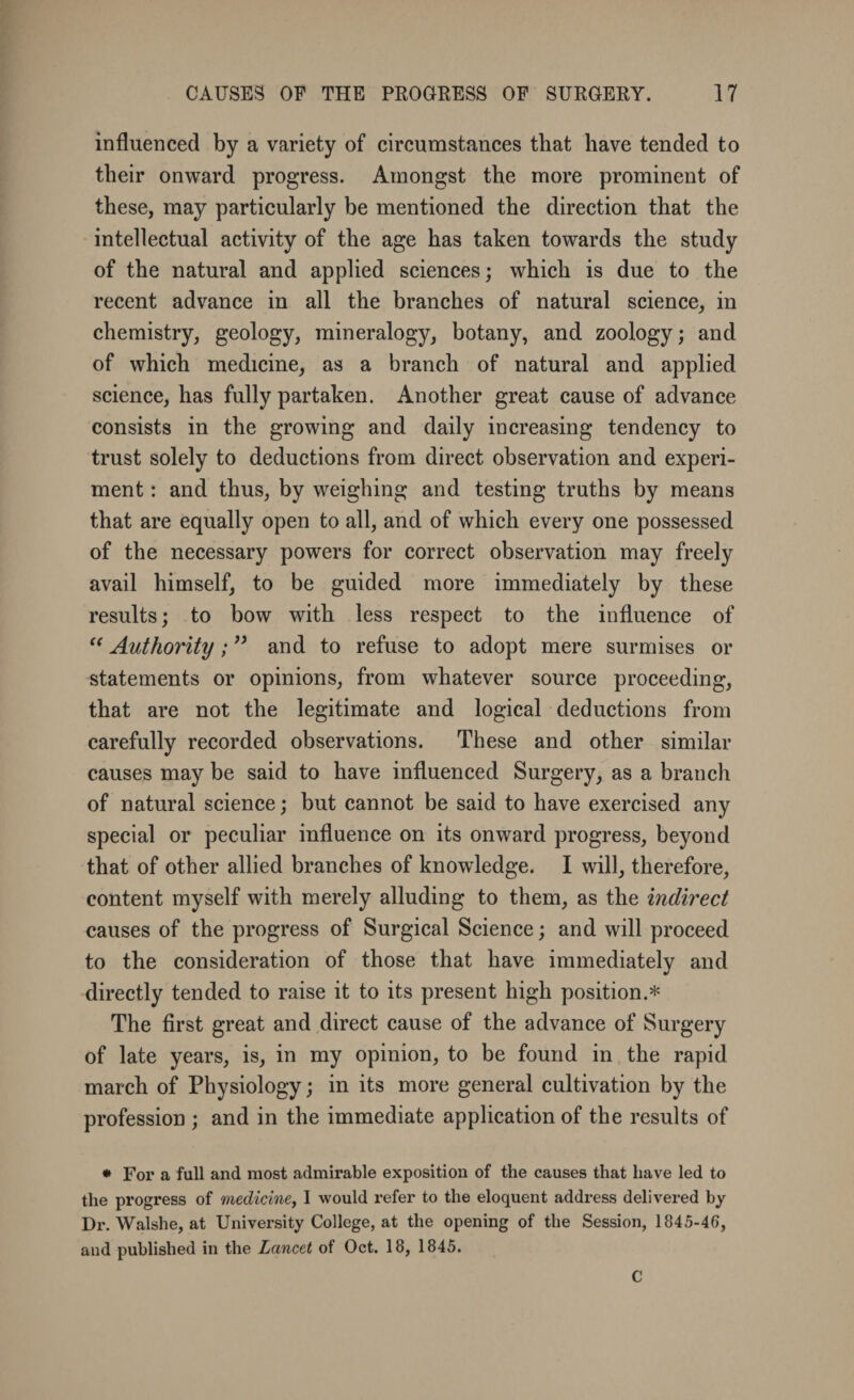 influenced by a variety of circumstances that have tended to their onward progress. Amongst the more prominent of these, may particularly be mentioned the direction that the intellectual activity of the age has taken towards the study of the natural and applied sciences; which is due to the recent advance in all the branches of natural science, in chemistry, geology, mineralogy, botany, and zoology; and of which medicine, as a branch of natural and applied science, has fully partaken. Another great cause of advance consists in the growing and daily increasing tendency to trust solely to deductions from direct observation and experi¬ ment : and thus, by weighing and testing truths by means that are equally open to all, and of which every one possessed of the necessary powers for correct observation may freely avail himself, to be guided more immediately by these results; to bow with less respect to the influence of  Authority; ” and to refuse to adopt mere surmises or statements or opinions, from whatever source proceeding, that are not the legitimate and logical deductions from carefully recorded observations. These and other similar causes may be said to have influenced Surgery, as a branch of natural science; but cannot be said to have exercised any special or peculiar influence on its onward progress, beyond that of other allied branches of knowledge. I will, therefore, content myself with merely alluding to them, as the indirect causes of the progress of Surgical Science; and will proceed to the consideration of those that have immediately and directly tended to raise it to its present high position.* The first great and direct cause of the advance of Surgery of late years, is, in my opinion, to be found in the rapid march of Physiology; in its more general cultivation by the profession ; and in the immediate application of the results of * For a full and most admirable exposition of the causes that have led to the progress of medicine, I would refer to the eloquent address delivered by Dr. Walshe, at University College, at the opening of the Session, 1845-46, and published in the Lancet of Oct. 18, 1845. C