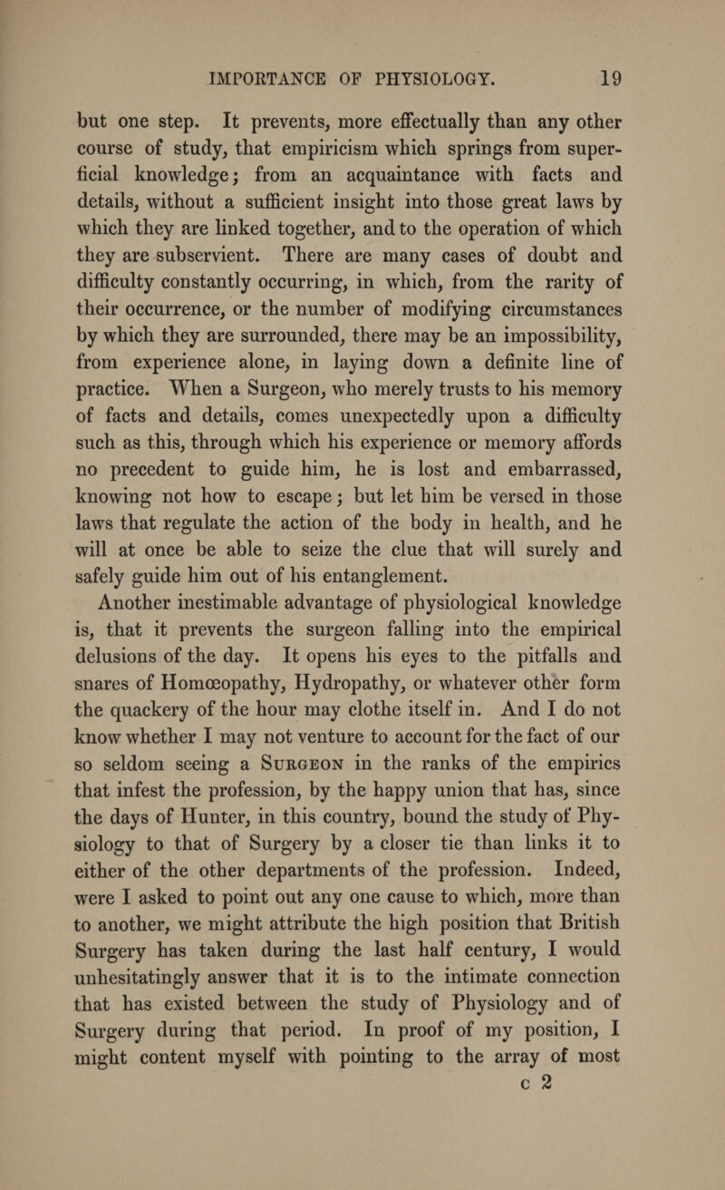 but one step. It prevents, more effectually than any other course of study, that empiricism which springs from super¬ ficial knowledge; from an acquaintance with facts and details, without a sufficient insight into those great laws by which they are linked together, and to the operation of which they are subservient. There are many cases of doubt and difficulty constantly occurring, in which, from the rarity of their occurrence, or the number of modifying circumstances by which they are surrounded, there may be an impossibility, from experience alone, in laying down a definite line of practice. When a Surgeon, who merely trusts to his memory of facts and details, comes unexpectedly upon a difficulty such as this, through which his experience or memory affords no precedent to guide him, he is lost and embarrassed, knowing not how to escape; but let him be versed in those laws that regulate the action of the body in health, and he will at once be able to seize the clue that will surely and safely guide him out of his entanglement. Another inestimable advantage of physiological knowledge is, that it prevents the surgeon falling into the empirical delusions of the day. It opens his eyes to the pitfalls and snares of Homoeopathy, Hydropathy, or whatever other form the quackery of the hour may clothe itself in. And I do not know whether I may not venture to account for the fact of our so seldom seeing a Surgeon in the ranks of the empirics that infest the profession, by the happy union that has, since the days of Hunter, in this country, bound the study of Phy¬ siology to that of Surgery by a closer tie than links it to either of the other departments of the profession. Indeed, were I asked to point out any one cause to which, more than to another, we might attribute the high position that British Surgery has taken during the last half century, I would unhesitatingly answer that it is to the intimate connection that has existed between the study of Physiology and of Surgery during that period. In proof of my position, I might content myself with pointing to the array of most c 2