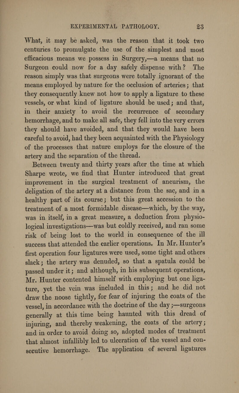 What, it may be asked, was the reason that it took two centuries to promulgate the use of the simplest and most efficacious means we possess in Surgery,—a means that no Surgeon could now for a day safely dispense with ? The reason simply was that surgeons were totally ignorant of the means employed by nature for the occlusion of arteries; that they consequently knew not how to apply a ligature to these vessels, or what kind of ligature should be used; and that, in their anxiety to avoid the recurrence of secondary hemorrhage, and to make all safe, they fell into the very errors they should have avoided, and that they would have been careful to avoid, had they been acquainted with the Physiology of the processes that nature employs for the closure of the artery and the separation of the thread. Between twenty and thirty years after the time at which Sharpe wrote, we find that Hunter introduced that great improvement in the surgical treatment of aneurism, the deligation of the artery at a distance from the sac, and in a healthy part of its course; but this great accession to the treatment of a most formidable disease—which, by the way, was in itself, in a great measure, a deduction from physio¬ logical investigations—was but coldly received, and ran some risk of being lost to the world in consequence of the ill success that attended the earlier operations. In Mr. Hunter's first operation four ligatures were used, some tight and others slack; the artery was denuded, so that a spatula could be passed under it; and although, in his subsequent operations, Mr. Hunter contented himself with employing but one liga¬ ture, yet the vein was included in this; and he did not draw the noose tightly, for fear of injuring the coats of the vessel, in accordance with the doctrine of the daysurgeons generally at this time being haunted with this dread of injuring, and thereby weakening, the coats of the artery; and in order to avoid doing so, adopted modes of treatment that almost infallibly led to ulceration of the vessel and con¬ secutive hemorrhage. The application of several ligatures